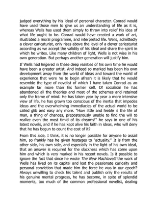 judged everything by his ideal of personal character. Conrad would
have used those men to give us an understanding of life as it is,
whereas Wells has used them simply to throw into relief his idea of
what life ought to be. Conrad would have created a work of art,
illustrated a moral programme, and interpreted life. Wells, admittedly
a clever caricaturist, only rises above the level of a clever caricaturist
according as we accept the validity of his ideal and share the spirit in
which he writes. Like many children of light, Wells is not wise in his
own generation. But perhaps another generation will justify him.
If Wells had lingered in these deep realities of his own time he would
have been a greater artist. And indeed so marked has been his own
development away from the world of ideas and toward the world of
experience that were he to begin afresh it is likely that he would
resemble the type of novelist of which I have taken Conrad as an
example far more than his former self. Of socialism he has
abandoned all the theories and most of the schemes and retained
only the frame of mind. He has taken year by year a more intensive
view of life, he has grown too conscious of the inertia that impedes
ideas and the overwhelming immediacies of the actual world to be
called glib and easy any more. "How little and feeble is the life of
man, a thing of chances, preposterously unable to find the will to
realize even the most timid of its dreams!" he says in one of his
latest novels, and if he has kept alive his faith in ideas, who will deny
that he has begun to count the cost of it?
From this side, I think, it is no longer possible for anyone to assail
him, so frankly has he given hostages to "actuality." It is from the
other side, his own side, and especially in the light of his own ideal,
that an answer is required for the slackness which has come upon
him and which is very marked in his recent novels. Is it possible to
ignore the fact that since he wrote The New Machiavelli the work of
Wells has lived on its capital and lost the passionate curiosity and
personal conviction that made him the force he was in our epoch?
Always unwilling to check his talent and publish only the results of
his genuine mental progress, he has become, in spite of splendid
moments, too much of the common professional novelist, dealing
 