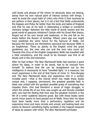 with levels and phases of life where he obviously does not belong,
astray from his own natural point of intense contact with things. I
want to avoid the usual habit of critics who think it their business to
put authors in their places, but is it not a fact that Wells understands
the Kippses and Pollys far better than the lords and ladies of England
and that he was at his best in elaborating a bridge—a wonderful
visionary bridge—between the little world of dumb routine and the
great world of spacious initiatives? Carlyle with his Great Man theory,
forged out of his own travail and weakness, in the end fell on his
knees before the illusion of lordship. Fifteen years ago one might
have predicted the same future for the Samurai of Wells, not
because the Samurai are themselves equivocal but because Wells is
an Englishman. There so plainly to the English mind the great
gentlemen are, the men who can and the men who never do!
Towards this Circe of the English imagination Wells has travelled with
a fatal consistency, and the result to be foreseen was first of all
fatuity and in the end extinction.
After he had written The New Machiavelli Wells had reached a point
where his ideas, in order to be saved, had to be rescued from
himself. To believe that life can be straightened out by the
intelligence is necessarily to have "travelled light," in a measure; too
much experience is the end of that frame of mind. In Tono-Bungay
and The New Machiavelli ideas and experience met in a certain
invisible point —that is the marvel which has made these books
unique and, I suppose, permanent; the greatest possible faith in
ideas was united with the greatest possible grasp of everything that
impedes them. One had therefore a sense of tragic struggle, in
which the whole life of our time was caught up and fiercely wrestled
with; one had the feeling that here was the greatest moment in the
life of a writer suddenly become great. But with these books some
secret virtue seems to have passed out of Wells. Since then his ideas
have been hardly more than a perfunctory repetition and his
experience more and more remote and unreal; and looking back one
seems to discover something highly symbolic in the tragical conquest
of ideas by passion with which The New Machiavelli concludes.
 
