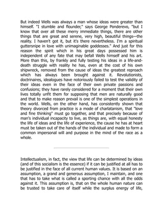 But indeed Wells was always a man whose ideas were greater than
himself. "I stumble and flounder," says George Ponderevo, "but I
know that over all these merry immediate things, there are other
things that are great and serene, very high, beautiful things—the
reality. I haven't got it, but it's there nevertheless. I'm a spiritual
guttersnipe in love with unimaginable goddesses." And just for this
reason the spirit which in his great days possessed him is
independent of any fate that may befall Wells himself and his art.
More than this, by frankly and fully testing his ideas in a life-and-
death struggle with reality he has, even at the cost of his own
shipwreck, removed from the cause of ideas the greatest reproach
which has always been brought against it. Revolutionists,
doctrinaires, idealogues have notoriously failed to test the validity of
their ideas even in the face of their own private passions and
confusions; they have rarely considered for a moment that their own
lives totally unfit them for supposing that men are naturally good
and that to make reason prevail is one of the simplest operations in
the world. Wells, on the other hand, has consistently shown that
theory divorced from practice is a mode of charlatanism, that "love
and fine thinking" must go together, and that precisely because of
man's individual incapacity to live, as things are, with equal honesty
the life of ideas and the life of experience, the cause he has at heart
must be taken out of the hands of the individual and made to form a
common impersonal will and purpose in the mind of the race as a
whole.
Intellectualism, in fact, the view that life can be determined by ideas
(and of this socialism is the essence) if it can be justified at all has to
be justified in the face of all current human values. It is based on an
assumption, a grand and generous assumption, I maintain, and one
that has to take what is called a sporting chance with all the odds
against it. This assumption is, that on the whole human nature can
be trusted to take care of itself while the surplus energy of life,
 