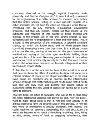 commonly absorbed in the struggle against incapacity, sloth,
perversity, and disorder ("original sin," to sum it all up), is released
for the organization of a better scheme for mankind; and further,
that this better scheme, acting on a race naturally capable of a
richer and fuller life, will have the effect on men as a whole that re-
environing has on any cramped, ill-nourished, unventilated
organism, and that art, religion, morals (all that makes up the
substance and meaning of life) instead of being checked and
blighted in the process will in the end, strong enough to bear
transplantation, be re-engendered on a finer and freer basis. This, in
a word, is the contention of the intellectual, a splendid gambler's
chance, on which the future rests, and to which people have
committed themselves more than they know. It is a bridge thrown
out across the void, resting at one end on the good intentions of
mankind and relying at the other upon mankind's fulfilling those
good intentions. It is based like every great enterprise of the modern
world upon credit, and its only security is the fact that men thus far
and on the whole have measured up to each enlargement of their
freedom and responsibility.
To feel the force of this one has to think of the world as a world.
Just here has been the office of socialism, to show that society is a
colossal machine of which we are all parts and that men in the most
exact sense are members one of another. In the intellectualist
scheme of things that mathematical proof has to come first; it has to
take root and bury itself and become the second nature of
humankind before the new world of instinct can spring out of it and
come to blossom.
That has been the office of socialism, and just so far as that proof
has been established socialism has played its part. Now the point I
want to make about Wells is that in him one sees already in an
almost precocious form the second stage of this process. In him this
new world of intelligence is already exuberant with instinct; the
social machine has become a personality; that cold abstraction the
world has become in his hands a throbbing, breathing, living thing,
as alive, awake, aware of itself, as engaging, adventurous, free,
 