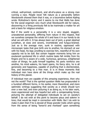 critical, well-primed, continent, and all-of-a-piece as a strong man
running a race. People never felt nature as a personality before
Wordsworth showed them that it was, or a locomotive before Kipling
wrote McAndrew's Hymn; and it seems to me that Wells has done
for the social organism very much what Wordsworth did for nature,
discovering in a thing previously felt to be inanimate a matter for art
and a basis for religious emotion.
But if the world is a personality it is a very stupid, sluggish,
unawakened personality, differing from nature in this respect, that
we ourselves compose the whole of it and have it in our hands to do
what we will with it. It has always been out of joint, a great slipshod
Leviathan, at sixes and sevens, invertebrate and fungus-brained.
Just so is the average man, sunk in routine, oppressed with
microscopic tasks that give birth one to another, his stomach at war
with his head, his legs unwilling to exercise him, resentful of his own
capacity not to be dull. But certain happier moments bring him an
exuberant quickened life in which routine tasks fall nimbly from his
fingers and he is aware of a wide, humorous, generous, enlightened
vision of things; he pulls himself together, his parts reinforce one
another, his mind wakens, his heart opens, his fancy stirs, he is all
generosity and happiness, capable of anything that is disinterested,
fine, and becoming to a free man. It is in these moments that
individual men have done all the things which make up the real
history of this planet.
If individual men are capable of this amazing experience, then why
not the world? That is the spirited question Wells has propounded in
a hundred different forms, in his earlier, more theoretical, and more
optimistic writings suggesting that society as a whole should turn
over a new leaf, and even picturing it as doing so, in his later work,
more experienced and less hopeful but with a compensating fervor,
picturing the attempt of delegated individuals to act on society's
behalf. I do not wish at this point to become pious and solemn in
tone; that would be inept in connection with Wells. But I do wish to
make it plain that if he is devoid of those grander traits which spring
from the sense of being "tenon'd and mortised" upon something
 