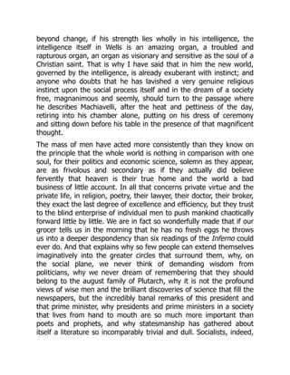 beyond change, if his strength lies wholly in his intelligence, the
intelligence itself in Wells is an amazing organ, a troubled and
rapturous organ, an organ as visionary and sensitive as the soul of a
Christian saint. That is why I have said that in him the new world,
governed by the intelligence, is already exuberant with instinct; and
anyone who doubts that he has lavished a very genuine religious
instinct upon the social process itself and in the dream of a society
free, magnanimous and seemly, should turn to the passage where
he describes Machiavelli, after the heat and pettiness of the day,
retiring into his chamber alone, putting on his dress of ceremony
and sitting down before his table in the presence of that magnificent
thought.
The mass of men have acted more consistently than they know on
the principle that the whole world is nothing in comparison with one
soul, for their politics and economic science, solemn as they appear,
are as frivolous and secondary as if they actually did believe
fervently that heaven is their true home and the world a bad
business of little account. In all that concerns private virtue and the
private life, in religion, poetry, their lawyer, their doctor, their broker,
they exact the last degree of excellence and efficiency, but they trust
to the blind enterprise of individual men to push mankind chaotically
forward little by little. We are in fact so wonderfully made that if our
grocer tells us in the morning that he has no fresh eggs he throws
us into a deeper despondency than six readings of the Inferno could
ever do. And that explains why so few people can extend themselves
imaginatively into the greater circles that surround them, why, on
the social plane, we never think of demanding wisdom from
politicians, why we never dream of remembering that they should
belong to the august family of Plutarch, why it is not the profound
views of wise men and the brilliant discoveries of science that fill the
newspapers, but the incredibly banal remarks of this president and
that prime minister, why presidents and prime ministers in a society
that lives from hand to mouth are so much more important than
poets and prophets, and why statesmanship has gathered about
itself a literature so incomparably trivial and dull. Socialists, indeed,
 