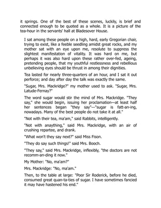 it springs. One of the best of these scenes, luckily, is brief and
connected enough to be quoted as a whole. It is a picture of the
tea-hour in the servants' hall at Bladesover House.
I sat among these people on a high, hard, early Gregorian chair,
trying to exist, like a feeble seedling amidst great rocks, and my
mother sat with an eye upon me, resolute to suppress the
slightest manifestation of vitality. It was hard on me, but
perhaps it was also hard upon these rather over-fed, ageing,
pretending people, that my youthful restlessness and rebellious
unbelieving eyes should be thrust in among their dignities.
Tea lasted for nearly three-quarters of an hour, and I sat it out
perforce; and day after day the talk was exactly the same.
"Sugar, Mrs. Mackridge?" my mother used to ask. "Sugar, Mrs.
Latude-Fernay?"
The word sugar would stir the mind of Mrs. Mackridge. "They
say," she would begin, issuing her proclamation—at least half
her sentences began "they say"—"sugar is fatt-an-ing,
nowadays. Many of the best people do not take it at all."
"Not with their tea, ma'am," said Rabbits, intelligently.
"Not with anaything," said Mrs. Mackridge, with an air of
crushing repartee, and drank.
"What won't they say next?" said Miss Fison.
"They do say such things!" said Mrs. Booch.
"They say," said Mrs. Mackridge, inflexibly, "the doctors are not
recomm-an-ding it now."
My Mother: "No, ma'am?"
Mrs. Mackridge: "No, ma'am."
Then, to the table at large: "Poor Sir Roderick, before he died,
consumed great quan-ta-ties of sugar. I have sometimes fancied
it may have hastened his end."
 