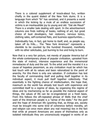 There is a colored supplement of knock-about fun, written
chiefly in the quaint dialect of the New York slums. It is a
language from which "th" has vanished, and it presents a world
in which the kicking by a mule of an endless succession of
victims is an inexhaustible joy to young and old. "Dat ole Maud!"
There is a smaller bale dealing with sport. In the advertisement
columns one finds nothing of books, nothing of art; but great
choice of bust developers, hair restorers, nervous tonics,
clothing sales, self-contained flats, and business opportunities....
Individuality has, in fact, got home to itself, and, as people say,
taken off its frills.... The "New York American" represents a
clientèle to be counted by the hundred thousand, manifestly
with no other solicitudes, just burning to live and living to burn.
Now that is a very fair picture, not merely of popular America but of
the whole contemporary phase of popular civilization, uprooted from
the state of instinct, intensive experience and the immemorial
immediacies of duty and the soil. To the artist and the moralist it is a
cause of hopeless pessimism, as any civilization must be which has
lost touch with all its values and been rationalized to the point of
anarchy. For this there is only one salvation. If civilization has lost
the faculty of commanding itself and pulling itself together in its
individual aspect, it must pull itself together collectively. That
essentially is the fighting chance of intellectualism, the hope that,
inasmuch as the world has already lost touch with experience and
committed itself to a regime of ideas, by organizing this regime of
ideas and by mechanizing so far as possible the material aspect of
things, the values of life can be re-engendered on a fresh basis.
From this follows the oft-repeated phrase of Wells that the chief
want of the American people is a "sense of the state." For the peril
and the hope of American life (granting that, as things are, society
must be brought into some kind of coherence before morality, art
and religion can once more attain any real meaning) lies in the fact
that while at present Americans are aware of themselves only as
isolated individuals they are unconsciously engaged in works of an
 