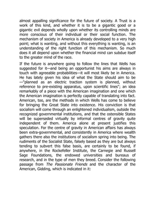 almost appalling significance for the future of society. A Trust is a
work of this kind, and whether it is to be a gigantic good or a
gigantic evil depends wholly upon whether its controlling minds are
more conscious of their individual or their social function. The
mechanism of society in America is already developed to a very high
point; what is wanting, and without this everything is wanting, is an
understanding of the right function of this mechanism. So much
does it all depend upon whether the financial mind can subdue itself
to the greater mind of the race.
If the future is anywhere going to follow the lines that Wells has
suggested for it—and being an opportunist his aims are always in
touch with agreeable probabilities—it will most likely be in America.
He has lately given his idea of what the State should aim to be
—"planned as an electric traction system is planned, without
reference to pre-existing apparatus, upon scientific lines"; an idea
remarkably of a piece with the American imagination and one which
the American imagination is perfectly capable of translating into fact.
American, too, are the methods in which Wells has come to believe
for bringing the Great State into existence. His conviction is that
socialism will come through an enlightened individualism, outside the
recognized governmental institutions, and that the ostensible States
will be superseded virtually by informal centres of gravity quite
independent of them. America alone at present justifies this
speculation. For the centre of gravity in American affairs has always
been extra-governmental, and consistently in America where wealth
gathers there also the institutions of socialism spring into being. The
rudiments of the Socialist State, falsely based as they are but always
tending to subvert this false basis, are certainly to be found, if
anywhere, in the Rockefeller Institute, the Carnegie and Russell
Sage Foundations, the endowed universities and bureaus of
research, and in the type of men they breed. Consider the following
passage from The Passionate Friends and the character of the
American, Gidding, which is indicated in it:
 