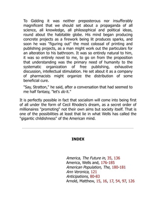 To Gidding it was neither preposterous nor insufferably
magnificent that we should set about a propaganda of all
science, all knowledge, all philosophical and political ideas,
round about the habitable globe. His mind began producing
concrete projects as a firework being lit produces sparks, and
soon he was "figuring out" the most colossal of printing and
publishing projects, as a man might work out the particulars for
an alteration to his bathroom. It was so entirely natural to him,
it was so entirely novel to me, to go on from the proposition
that understanding was the primary need of humanity to the
systematic organization of free publishing, exhaustive
discussion, intellectual stimulation. He set about it as a company
of pharmacists might organize the distribution of some
beneficial cure.
"Say, Stratton," he said, after a conversation that had seemed to
me half fantasy, "let's do it."
It is perfectly possible in fact that socialism will come into being first
of all under the form of Cecil Rhodes's dream, as a secret order of
millionaires "promoting" not their own aims but society itself. That is
one of the possibilities at least that lie in what Wells has called the
"gigantic childishness" of the American mind.
INDEX
America, The Future in, 35, 136
America, Wells and, 176-185
American Population, The, 180-181
Ann Veronica, 121
Anticipations, 80-83
Arnold, Matthew, 15, 16, 17, 54, 97, 126
 