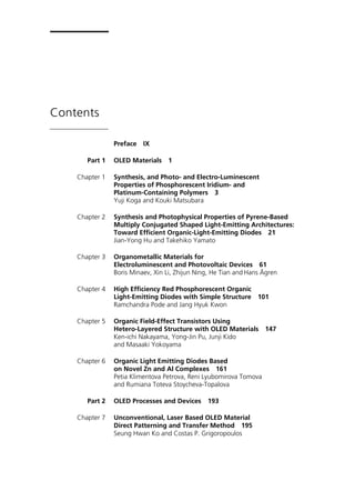 Contents
Preface IX
Part 1 OLED Materials 1
Chapter 1 Synthesis, and Photo- and Electro-Luminescent
Properties of Phosphorescent Iridium- and
Platinum-Containing Polymers 3
Yuji Koga and Kouki Matsubara
Chapter 2 Synthesis and Photophysical Properties of Pyrene-Based
Multiply Conjugated Shaped Light-Emitting Architectures:
Toward Efficient Organic-Light-Emitting Diodes 21
Jian-Yong Hu and Takehiko Yamato
Chapter 3 Organometallic Materials for
Electroluminescent and Photovoltaic Devices 61
Boris Minaev, Xin Li, Zhijun Ning, He Tian and Hans Ågren
Chapter 4 High Efficiency Red Phosphorescent Organic
Light-Emitting Diodes with Simple Structure 101
Ramchandra Pode and Jang Hyuk Kwon
Chapter 5 Organic Field-Effect Transistors Using
Hetero-Layered Structure with OLED Materials 147
Ken-ichi Nakayama, Yong-Jin Pu, Junji Kido
and Masaaki Yokoyama
Chapter 6 Organic Light Emitting Diodes Based
on Novel Zn and Al Complexes 161
Petia Klimentova Petrova, Reni Lyubomirova Tomova
and Rumiana Toteva Stoycheva-Topalova
Part 2 OLED Processes and Devices 193
Chapter 7 Unconventional, Laser Based OLED Material
Direct Patterning and Transfer Method 195
Seung Hwan Ko and Costas P. Grigoropoulos
 