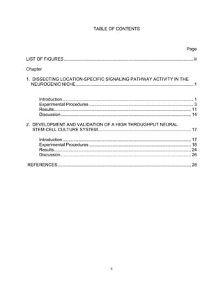 ii
TABLE OF CONTENTS
Page
LIST OF FIGURES..........................................................................................................iii
Chapter
1. DISSECTING LOCATION-SPECIFIC SIGNALING PATHWAY ACTIVITY IN THE
NEUROGENIC NICHE................................................................................................ 1
Introduction........................................................................................................... 1
Experimental Procedures ..................................................................................... 3
Results................................................................................................................ 11
Discussion .......................................................................................................... 14
2. DEVELOPMENT AND VALIDATION OF A HIGH THROUGHPUT NEURAL
STEM CELL CULTURE SYSTEM............................................................................ 17
Introduction......................................................................................................... 17
Experimental Procedures ................................................................................... 18
Results................................................................................................................ 24
Discussion .......................................................................................................... 26
REFERENCES............................................................................................................. 28
 