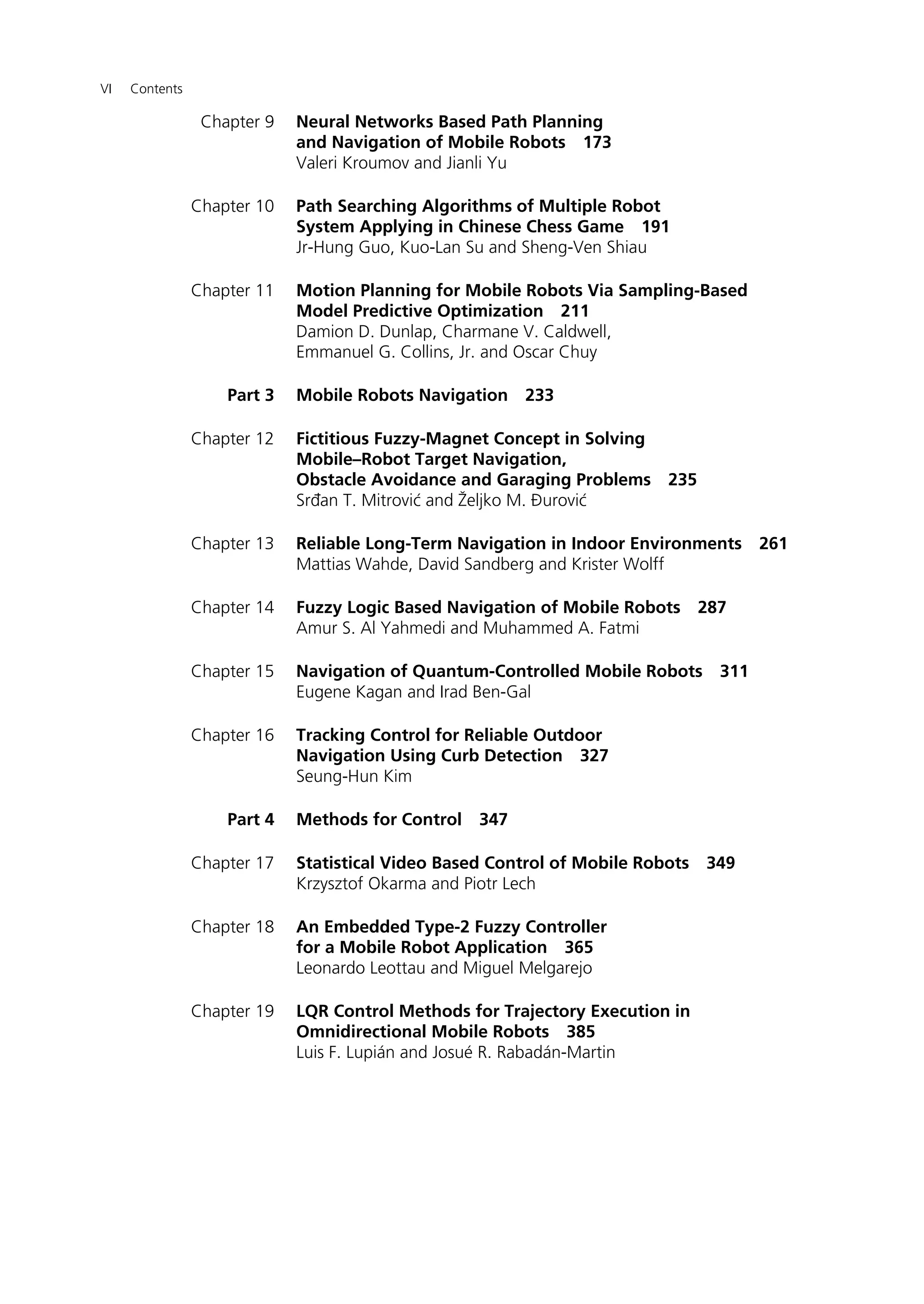 VI Contents
Chapter 9 Neural Networks Based Path Planning
and Navigation of Mobile Robots 173
Valeri Kroumov and Jianli Yu
Chapter 10 Path Searching Algorithms of Multiple Robot
System Applying in Chinese Chess Game 191
Jr-Hung Guo, Kuo-Lan Su and Sheng-Ven Shiau
Chapter 11 Motion Planning for Mobile Robots Via Sampling-Based
Model Predictive Optimization 211
Damion D. Dunlap, Charmane V. Caldwell,
Emmanuel G. Collins, Jr. and Oscar Chuy
Part 3 Mobile Robots Navigation 233
Chapter 12 Fictitious Fuzzy-Magnet Concept in Solving
Mobile–Robot Target Navigation,
Obstacle Avoidance and Garaging Problems 235
Srđan T. Mitrović and Željko M. Ðurović
Chapter 13 Reliable Long-Term Navigation in Indoor Environments 261
Mattias Wahde, David Sandberg and Krister Wolff
Chapter 14 Fuzzy Logic Based Navigation of Mobile Robots 287
Amur S. Al Yahmedi and Muhammed A. Fatmi
Chapter 15 Navigation of Quantum-Controlled Mobile Robots 311
Eugene Kagan and Irad Ben-Gal
Chapter 16 Tracking Control for Reliable Outdoor
Navigation Using Curb Detection 327
Seung-Hun Kim
Part 4 Methods for Control 347
Chapter 17 Statistical Video Based Control of Mobile Robots 349
Krzysztof Okarma and Piotr Lech
Chapter 18 An Embedded Type-2 Fuzzy Controller
for a Mobile Robot Application 365
Leonardo Leottau and Miguel Melgarejo
Chapter 19 LQR Control Methods for Trajectory Execution in
Omnidirectional Mobile Robots 385
Luis F. Lupián and Josué R. Rabadán-Martin
 