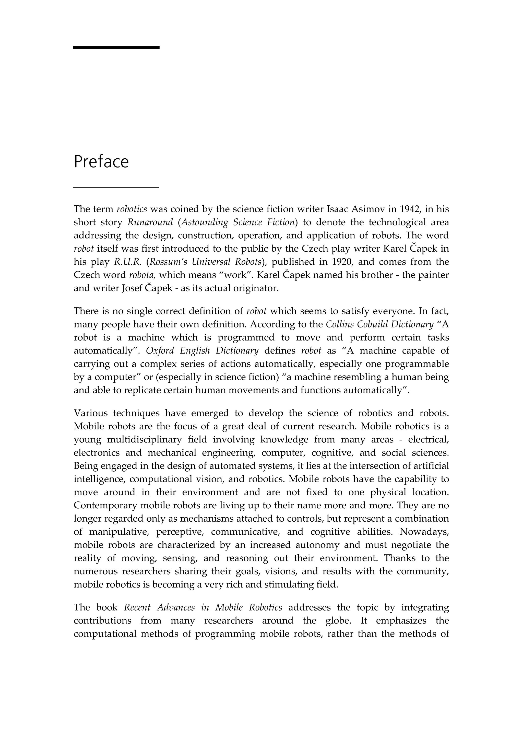 Preface
The term robotics was coined by the science fiction writer Isaac Asimov in 1942, in his
short story Runaround (Astounding Science Fiction) to denote the technological area
addressing the design, construction, operation, and application of robots. The word
robot itself was first introduced to the public by the Czech play writer Karel Čapek in
his play R.U.R. (Rossum’s Universal Robots), published in 1920, and comes from the
Czech word robota, which means “work”. Karel Čapek named his brother - the painter
and writer Josef Čapek - as its actual originator.
There is no single correct definition of robot which seems to satisfy everyone. In fact,
many people have their own definition. According to the Collins Cobuild Dictionary “A
robot is a machine which is programmed to move and perform certain tasks
automatically”. Oxford English Dictionary defines robot as “A machine capable of
carrying out a complex series of actions automatically, especially one programmable
by a computer” or (especially in science fiction) “a machine resembling a human being
and able to replicate certain human movements and functions automatically”.
Various techniques have emerged to develop the science of robotics and robots.
Mobile robots are the focus of a great deal of current research. Mobile robotics is a
young multidisciplinary field involving knowledge from many areas - electrical,
electronics and mechanical engineering, computer, cognitive, and social sciences.
Being engaged in the design of automated systems, it lies at the intersection of artificial
intelligence, computational vision, and robotics. Mobile robots have the capability to
move around in their environment and are not fixed to one physical location.
Contemporary mobile robots are living up to their name more and more. They are no
longer regarded only as mechanisms attached to controls, but represent a combination
of manipulative, perceptive, communicative, and cognitive abilities. Nowadays,
mobile robots are characterized by an increased autonomy and must negotiate the
reality of moving, sensing, and reasoning out their environment. Thanks to the
numerous researchers sharing their goals, visions, and results with the community,
mobile robotics is becoming a very rich and stimulating field.
The book Recent Advances in Mobile Robotics addresses the topic by integrating
contributions from many researchers around the globe. It emphasizes the
computational methods of programming mobile robots, rather than the methods of
 