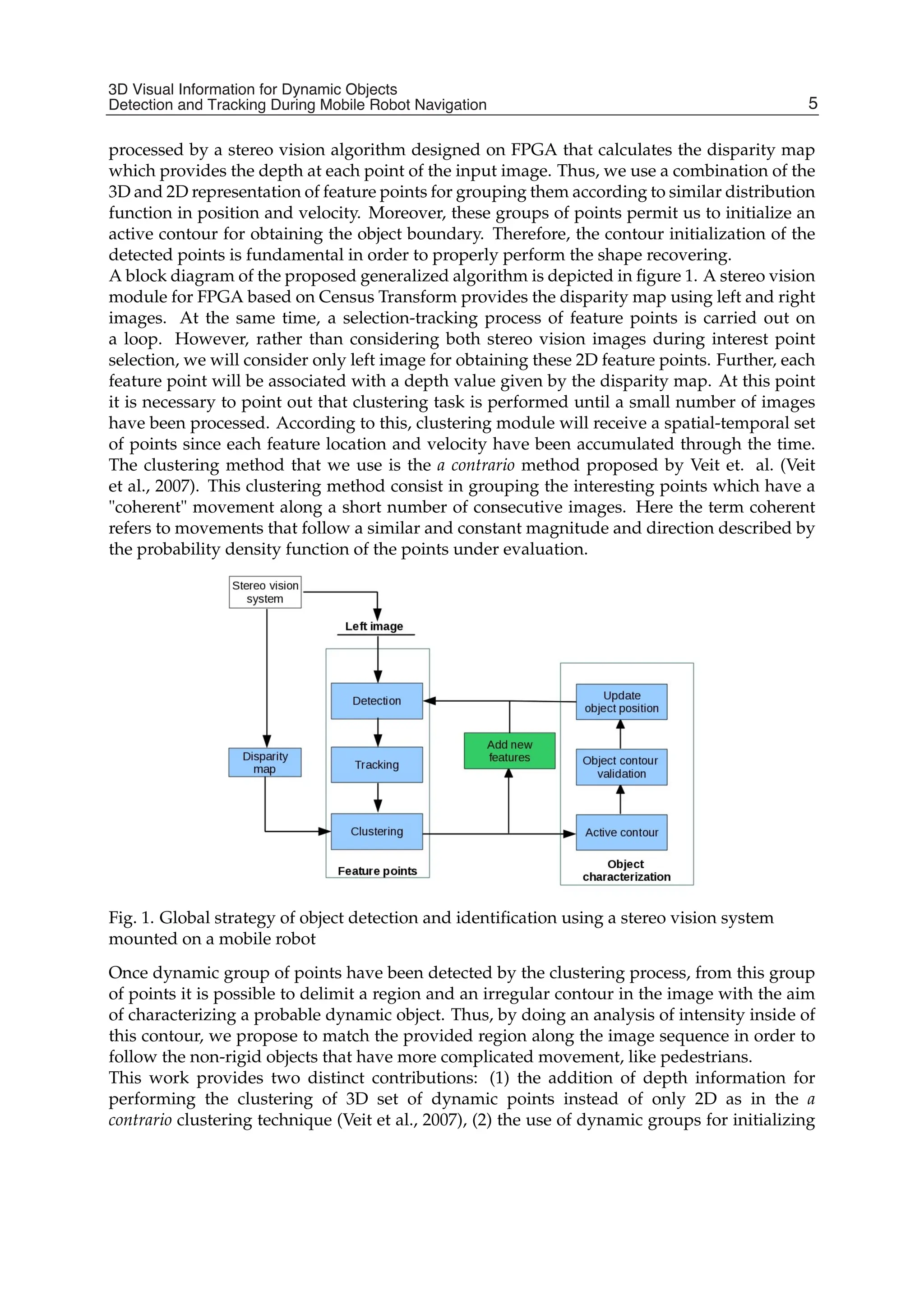 3D Visual Information for Dynamic Objects Detection and Tracking During Mobile Robot Navigation 3
processed by a stereo vision algorithm designed on FPGA that calculates the disparity map
which provides the depth at each point of the input image. Thus, we use a combination of the
3D and 2D representation of feature points for grouping them according to similar distribution
function in position and velocity. Moreover, these groups of points permit us to initialize an
active contour for obtaining the object boundary. Therefore, the contour initialization of the
detected points is fundamental in order to properly perform the shape recovering.
A block diagram of the proposed generalized algorithm is depicted in ﬁgure 1. A stereo vision
module for FPGA based on Census Transform provides the disparity map using left and right
images. At the same time, a selection-tracking process of feature points is carried out on
a loop. However, rather than considering both stereo vision images during interest point
selection, we will consider only left image for obtaining these 2D feature points. Further, each
feature point will be associated with a depth value given by the disparity map. At this point
it is necessary to point out that clustering task is performed until a small number of images
have been processed. According to this, clustering module will receive a spatial-temporal set
of points since each feature location and velocity have been accumulated through the time.
The clustering method that we use is the a contrario method proposed by Veit et. al. (Veit
et al., 2007). This clustering method consist in grouping the interesting points which have a
"coherent" movement along a short number of consecutive images. Here the term coherent
refers to movements that follow a similar and constant magnitude and direction described by
the probability density function of the points under evaluation.
Fig. 1. Global strategy of object detection and identiﬁcation using a stereo vision system
mounted on a mobile robot
Once dynamic group of points have been detected by the clustering process, from this group
of points it is possible to delimit a region and an irregular contour in the image with the aim
of characterizing a probable dynamic object. Thus, by doing an analysis of intensity inside of
this contour, we propose to match the provided region along the image sequence in order to
follow the non-rigid objects that have more complicated movement, like pedestrians.
This work provides two distinct contributions: (1) the addition of depth information for
performing the clustering of 3D set of dynamic points instead of only 2D as in the a
contrario clustering technique (Veit et al., 2007), (2) the use of dynamic groups for initializing
5
3D Visual Information for Dynamic Objects
Detection and Tracking During Mobile Robot Navigation
 