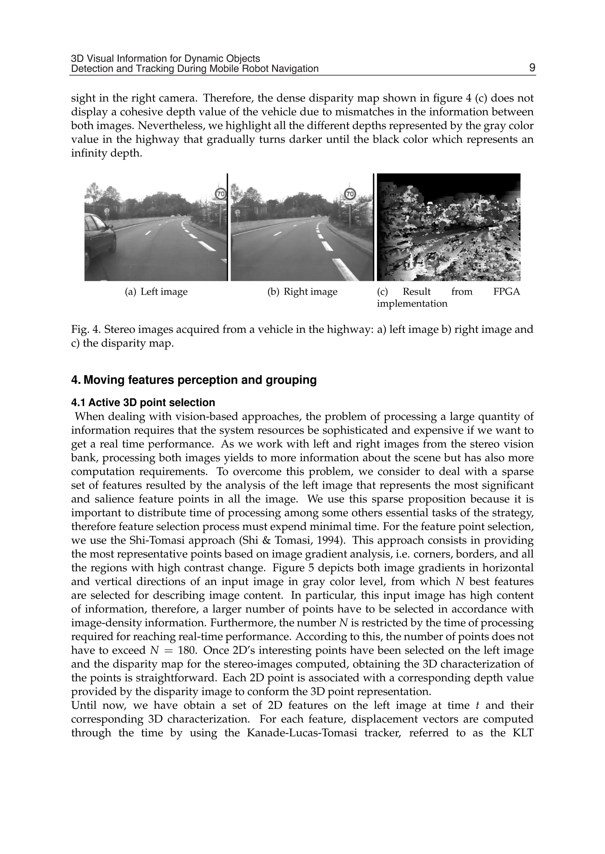 3D Visual Information for Dynamic Objects Detection and Tracking During Mobile Robot Navigation 7
sight in the right camera. Therefore, the dense disparity map shown in ﬁgure 4 (c) does not
display a cohesive depth value of the vehicle due to mismatches in the information between
both images. Nevertheless, we highlight all the different depths represented by the gray color
value in the highway that gradually turns darker until the black color which represents an
inﬁnity depth.
(a) Left image (b) Right image (c) Result from FPGA
implementation
Fig. 4. Stereo images acquired from a vehicle in the highway: a) left image b) right image and
c) the disparity map.
4. Moving features perception and grouping
4.1 Active 3D point selection
When dealing with vision-based approaches, the problem of processing a large quantity of
information requires that the system resources be sophisticated and expensive if we want to
get a real time performance. As we work with left and right images from the stereo vision
bank, processing both images yields to more information about the scene but has also more
computation requirements. To overcome this problem, we consider to deal with a sparse
set of features resulted by the analysis of the left image that represents the most signiﬁcant
and salience feature points in all the image. We use this sparse proposition because it is
important to distribute time of processing among some others essential tasks of the strategy,
therefore feature selection process must expend minimal time. For the feature point selection,
we use the Shi-Tomasi approach (Shi & Tomasi, 1994). This approach consists in providing
the most representative points based on image gradient analysis, i.e. corners, borders, and all
the regions with high contrast change. Figure 5 depicts both image gradients in horizontal
and vertical directions of an input image in gray color level, from which N best features
are selected for describing image content. In particular, this input image has high content
of information, therefore, a larger number of points have to be selected in accordance with
image-density information. Furthermore, the number N is restricted by the time of processing
required for reaching real-time performance. According to this, the number of points does not
have to exceed N = 180. Once 2D’s interesting points have been selected on the left image
and the disparity map for the stereo-images computed, obtaining the 3D characterization of
the points is straightforward. Each 2D point is associated with a corresponding depth value
provided by the disparity image to conform the 3D point representation.
Until now, we have obtain a set of 2D features on the left image at time t and their
corresponding 3D characterization. For each feature, displacement vectors are computed
through the time by using the Kanade-Lucas-Tomasi tracker, referred to as the KLT
9
3D Visual Information for Dynamic Objects
Detection and Tracking During Mobile Robot Navigation
 