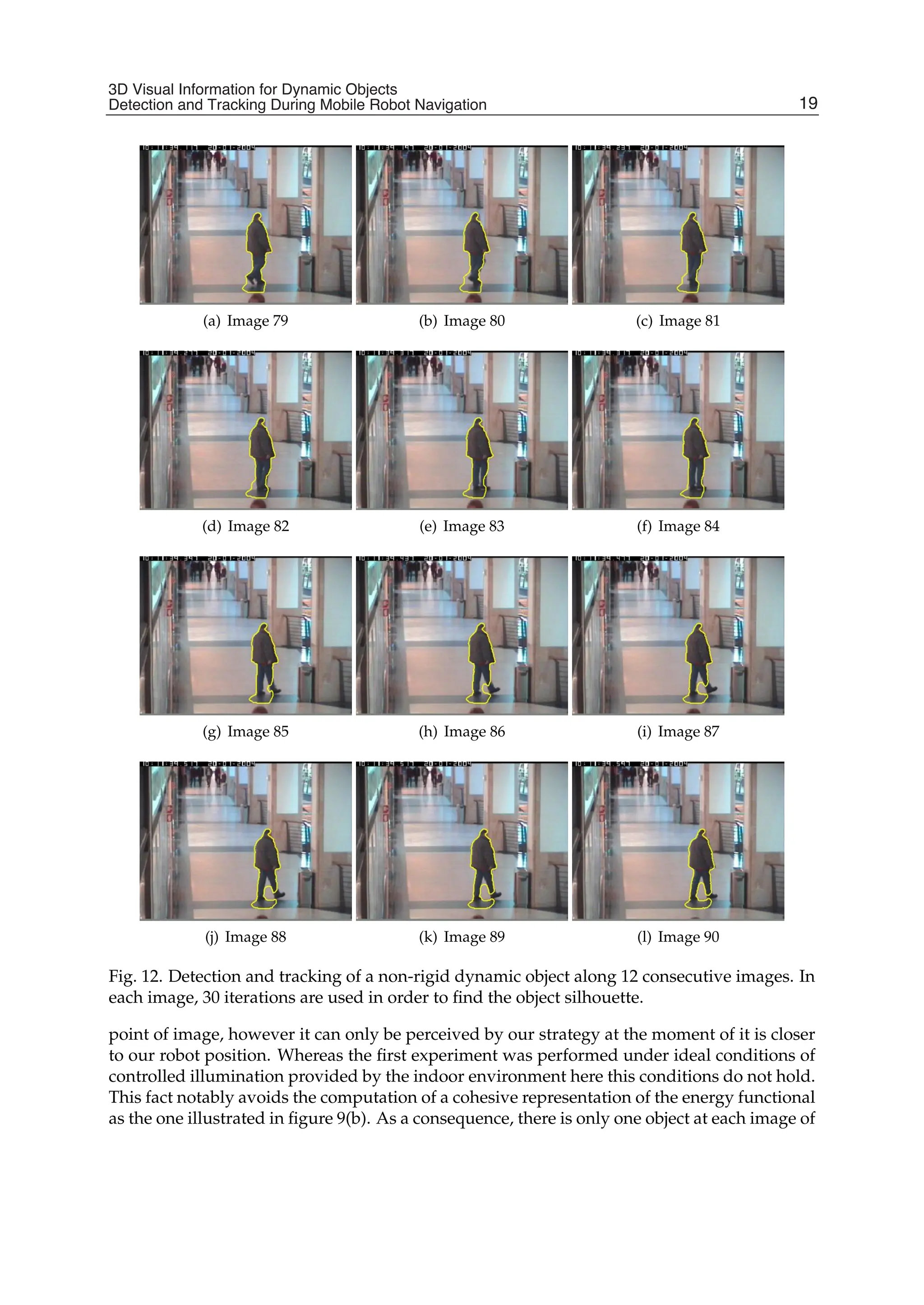 3D Visual Information for Dynamic Objects Detection and Tracking During Mobile Robot Navigation 17
(a) Image 79 (b) Image 80 (c) Image 81
(d) Image 82 (e) Image 83 (f) Image 84
(g) Image 85 (h) Image 86 (i) Image 87
(j) Image 88 (k) Image 89 (l) Image 90
Fig. 12. Detection and tracking of a non-rigid dynamic object along 12 consecutive images. In
each image, 30 iterations are used in order to ﬁnd the object silhouette.
point of image, however it can only be perceived by our strategy at the moment of it is closer
to our robot position. Whereas the ﬁrst experiment was performed under ideal conditions of
controlled illumination provided by the indoor environment here this conditions do not hold.
This fact notably avoids the computation of a cohesive representation of the energy functional
as the one illustrated in ﬁgure 9(b). As a consequence, there is only one object at each image of
19
3D Visual Information for Dynamic Objects
Detection and Tracking During Mobile Robot Navigation
 