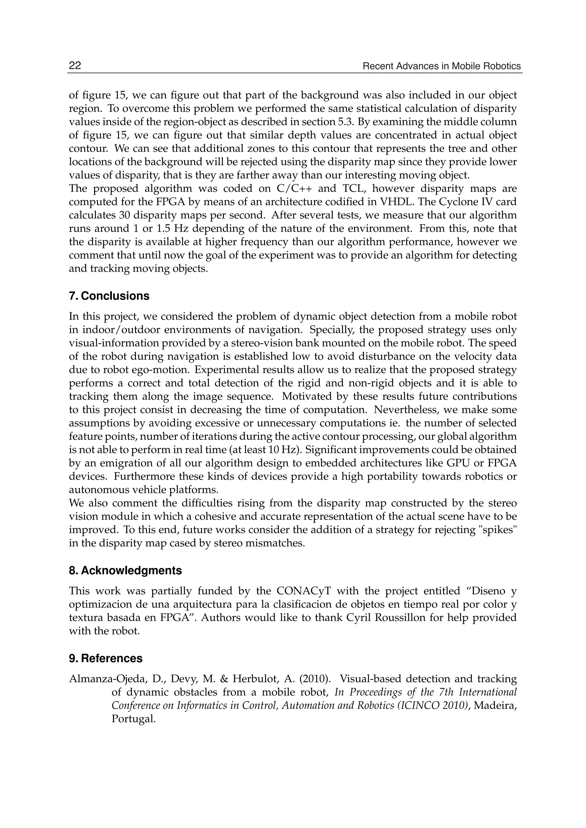 20 Will-be-set-by-IN-TECH
of ﬁgure 15, we can ﬁgure out that part of the background was also included in our object
region. To overcome this problem we performed the same statistical calculation of disparity
values inside of the region-object as described in section 5.3. By examining the middle column
of ﬁgure 15, we can ﬁgure out that similar depth values are concentrated in actual object
contour. We can see that additional zones to this contour that represents the tree and other
locations of the background will be rejected using the disparity map since they provide lower
values of disparity, that is they are farther away than our interesting moving object.
The proposed algorithm was coded on C/C++ and TCL, however disparity maps are
computed for the FPGA by means of an architecture codiﬁed in VHDL. The Cyclone IV card
calculates 30 disparity maps per second. After several tests, we measure that our algorithm
runs around 1 or 1.5 Hz depending of the nature of the environment. From this, note that
the disparity is available at higher frequency than our algorithm performance, however we
comment that until now the goal of the experiment was to provide an algorithm for detecting
and tracking moving objects.
7. Conclusions
In this project, we considered the problem of dynamic object detection from a mobile robot
in indoor/outdoor environments of navigation. Specially, the proposed strategy uses only
visual-information provided by a stereo-vision bank mounted on the mobile robot. The speed
of the robot during navigation is established low to avoid disturbance on the velocity data
due to robot ego-motion. Experimental results allow us to realize that the proposed strategy
performs a correct and total detection of the rigid and non-rigid objects and it is able to
tracking them along the image sequence. Motivated by these results future contributions
to this project consist in decreasing the time of computation. Nevertheless, we make some
assumptions by avoiding excessive or unnecessary computations ie. the number of selected
feature points, number of iterations during the active contour processing, our global algorithm
is not able to perform in real time (at least 10 Hz). Signiﬁcant improvements could be obtained
by an emigration of all our algorithm design to embedded architectures like GPU or FPGA
devices. Furthermore these kinds of devices provide a high portability towards robotics or
autonomous vehicle platforms.
We also comment the difﬁculties rising from the disparity map constructed by the stereo
vision module in which a cohesive and accurate representation of the actual scene have to be
improved. To this end, future works consider the addition of a strategy for rejecting spikes
in the disparity map cased by stereo mismatches.
8. Acknowledgments
This work was partially funded by the CONACyT with the project entitled “Diseno y
optimizacion de una arquitectura para la clasiﬁcacion de objetos en tiempo real por color y
textura basada en FPGA”. Authors would like to thank Cyril Roussillon for help provided
with the robot.
9. References
Almanza-Ojeda, D., Devy, M.  Herbulot, A. (2010). Visual-based detection and tracking
of dynamic obstacles from a mobile robot, In Proceedings of the 7th International
Conference on Informatics in Control, Automation and Robotics (ICINCO 2010), Madeira,
Portugal.
22 Recent Advances in Mobile Robotics
 