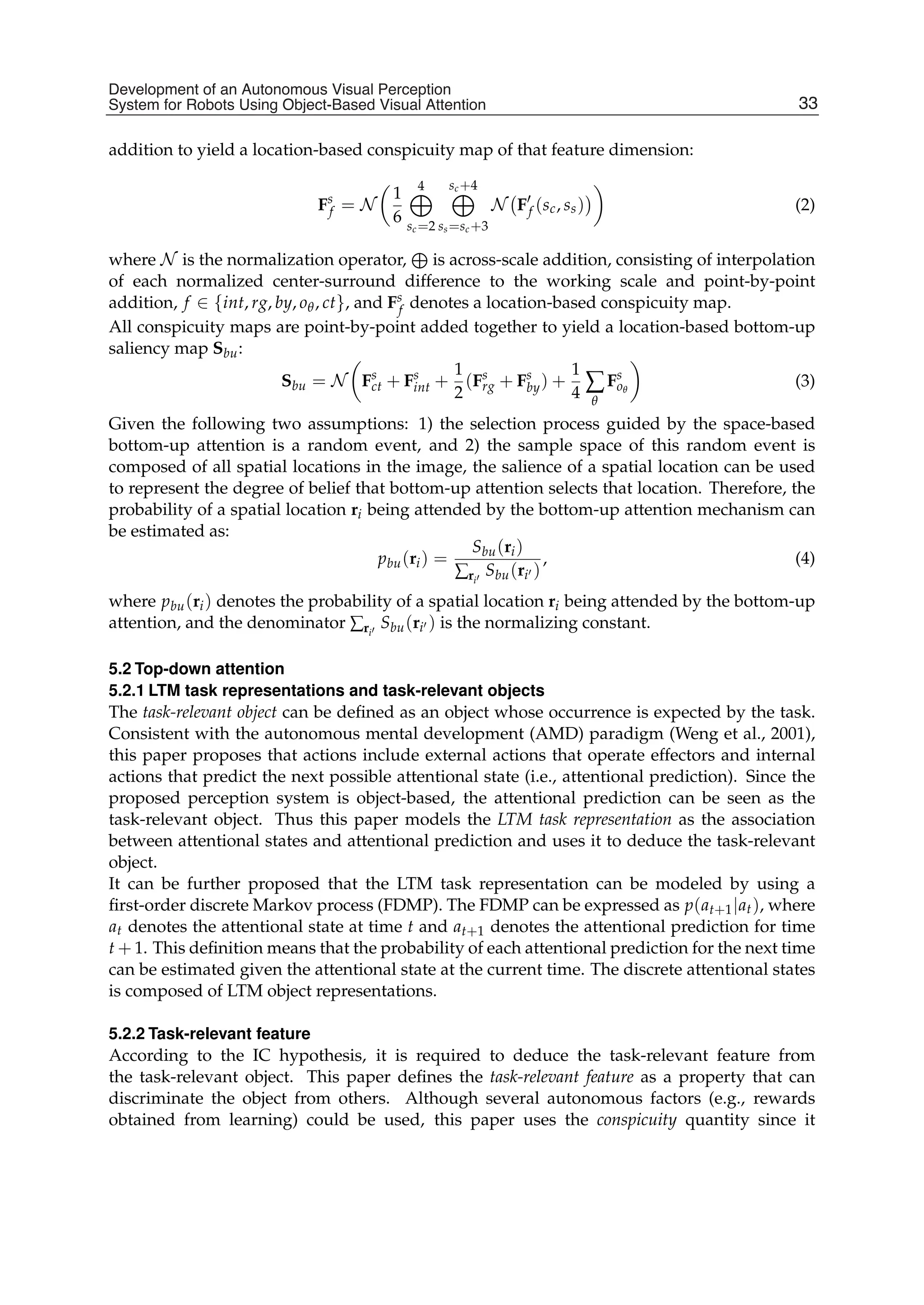 Development of an Autonomous Visual Perception System for Robots Using Object-Based Visual Attention 9
addition to yield a location-based conspicuity map of that feature dimension:
Fs
f = N

1
6
4

sc=2
sc+4

ss=sc+3
N

F
f (sc, ss)


(2)
where N is the normalization operator,

is across-scale addition, consisting of interpolation
of each normalized center-surround difference to the working scale and point-by-point
addition, f ∈ {int, rg, by, oθ, ct}, and Fs
f denotes a location-based conspicuity map.
All conspicuity maps are point-by-point added together to yield a location-based bottom-up
saliency map Sbu:
Sbu = N

Fs
ct + Fs
int +
1
2
(Fs
rg + Fs
by) +
1
4 ∑
θ
Fs
oθ

(3)
Given the following two assumptions: 1) the selection process guided by the space-based
bottom-up attention is a random event, and 2) the sample space of this random event is
composed of all spatial locations in the image, the salience of a spatial location can be used
to represent the degree of belief that bottom-up attention selects that location. Therefore, the
probability of a spatial location ri being attended by the bottom-up attention mechanism can
be estimated as:
pbu(ri) =
Sbu(ri)
∑ri
Sbu(ri )
, (4)
where pbu(ri) denotes the probability of a spatial location ri being attended by the bottom-up
attention, and the denominator ∑ri
Sbu(ri ) is the normalizing constant.
5.2 Top-down attention
5.2.1 LTM task representations and task-relevant objects
The task-relevant object can be deﬁned as an object whose occurrence is expected by the task.
Consistent with the autonomous mental development (AMD) paradigm (Weng et al., 2001),
this paper proposes that actions include external actions that operate effectors and internal
actions that predict the next possible attentional state (i.e., attentional prediction). Since the
proposed perception system is object-based, the attentional prediction can be seen as the
task-relevant object. Thus this paper models the LTM task representation as the association
between attentional states and attentional prediction and uses it to deduce the task-relevant
object.
It can be further proposed that the LTM task representation can be modeled by using a
ﬁrst-order discrete Markov process (FDMP). The FDMP can be expressed as p(at+1|at), where
at denotes the attentional state at time t and at+1 denotes the attentional prediction for time
t + 1. This deﬁnition means that the probability of each attentional prediction for the next time
can be estimated given the attentional state at the current time. The discrete attentional states
is composed of LTM object representations.
5.2.2 Task-relevant feature
According to the IC hypothesis, it is required to deduce the task-relevant feature from
the task-relevant object. This paper deﬁnes the task-relevant feature as a property that can
discriminate the object from others. Although several autonomous factors (e.g., rewards
obtained from learning) could be used, this paper uses the conspicuity quantity since it
33
Development of an Autonomous Visual Perception
System for Robots Using Object-Based Visual Attention
 