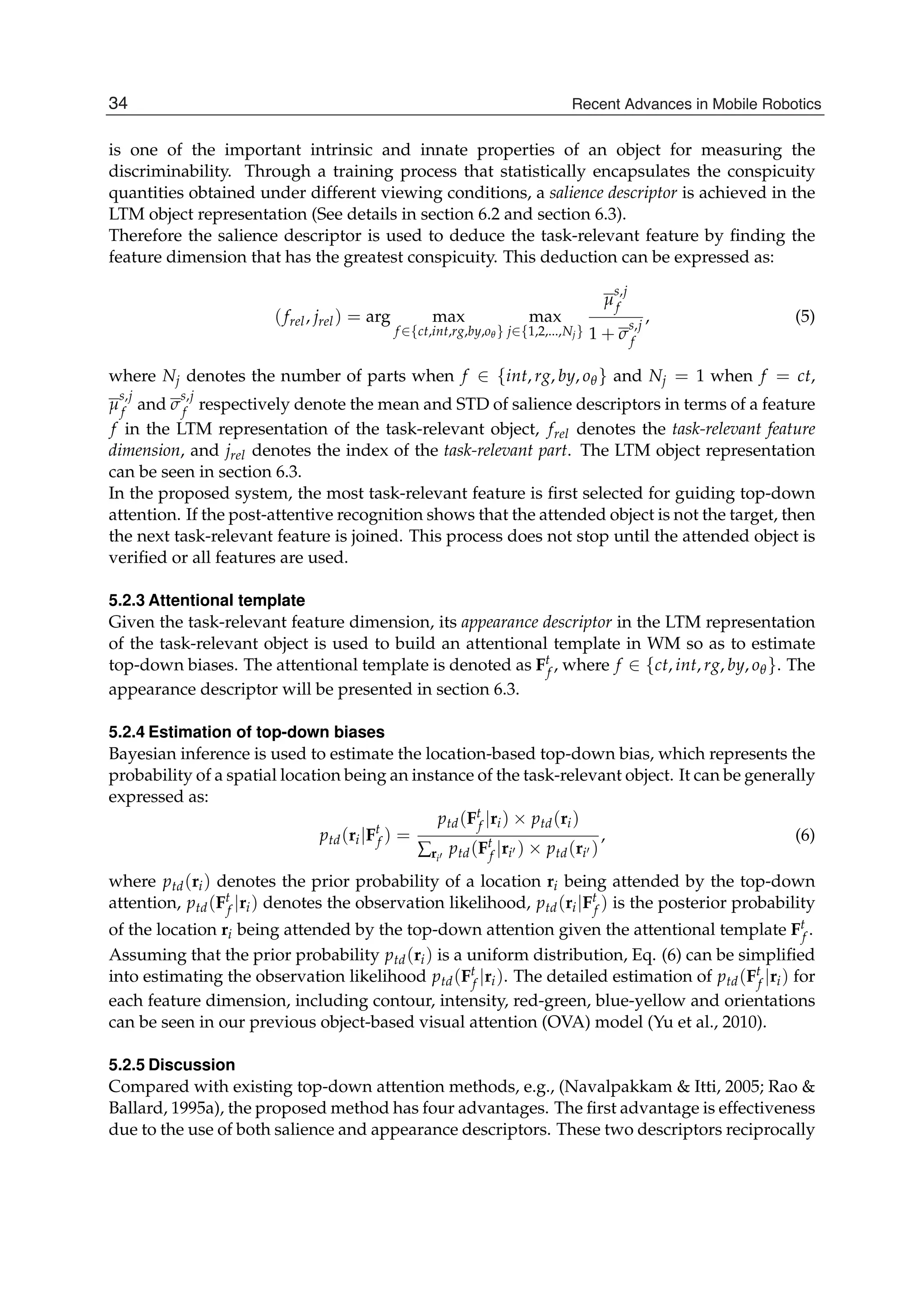 10 Will-be-set-by-IN-TECH
is one of the important intrinsic and innate properties of an object for measuring the
discriminability. Through a training process that statistically encapsulates the conspicuity
quantities obtained under different viewing conditions, a salience descriptor is achieved in the
LTM object representation (See details in section 6.2 and section 6.3).
Therefore the salience descriptor is used to deduce the task-relevant feature by ﬁnding the
feature dimension that has the greatest conspicuity. This deduction can be expressed as:
(frel, jrel) = arg max
f ∈{ct,int,rg,by,oθ }
max
j∈{1,2,...,Nj}
μ
s,j
f
1 + σ
s,j
f
, (5)
where Nj denotes the number of parts when f ∈ {int, rg, by, oθ} and Nj = 1 when f = ct,
μ
s,j
f and σ
s,j
f respectively denote the mean and STD of salience descriptors in terms of a feature
f in the LTM representation of the task-relevant object, frel denotes the task-relevant feature
dimension, and jrel denotes the index of the task-relevant part. The LTM object representation
can be seen in section 6.3.
In the proposed system, the most task-relevant feature is ﬁrst selected for guiding top-down
attention. If the post-attentive recognition shows that the attended object is not the target, then
the next task-relevant feature is joined. This process does not stop until the attended object is
veriﬁed or all features are used.
5.2.3 Attentional template
Given the task-relevant feature dimension, its appearance descriptor in the LTM representation
of the task-relevant object is used to build an attentional template in WM so as to estimate
top-down biases. The attentional template is denoted as Ft
f , where f ∈ {ct, int, rg, by, oθ}. The
appearance descriptor will be presented in section 6.3.
5.2.4 Estimation of top-down biases
Bayesian inference is used to estimate the location-based top-down bias, which represents the
probability of a spatial location being an instance of the task-relevant object. It can be generally
expressed as:
ptd(ri|Ft
f ) =
ptd(Ft
f |ri) × ptd(ri)
∑ri
ptd(Ft
f |ri ) × ptd(ri )
, (6)
where ptd(ri) denotes the prior probability of a location ri being attended by the top-down
attention, ptd(Ft
f |ri) denotes the observation likelihood, ptd(ri|Ft
f ) is the posterior probability
of the location ri being attended by the top-down attention given the attentional template Ft
f .
Assuming that the prior probability ptd(ri) is a uniform distribution, Eq. (6) can be simpliﬁed
into estimating the observation likelihood ptd(Ft
f |ri). The detailed estimation of ptd(Ft
f |ri) for
each feature dimension, including contour, intensity, red-green, blue-yellow and orientations
can be seen in our previous object-based visual attention (OVA) model (Yu et al., 2010).
5.2.5 Discussion
Compared with existing top-down attention methods, e.g., (Navalpakkam  Itti, 2005; Rao 
Ballard, 1995a), the proposed method has four advantages. The ﬁrst advantage is effectiveness
due to the use of both salience and appearance descriptors. These two descriptors reciprocally
34 Recent Advances in Mobile Robotics
 