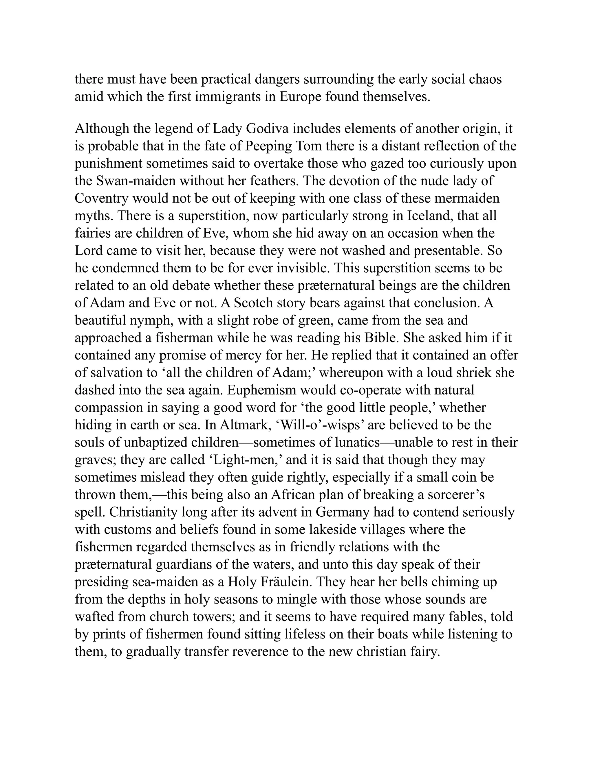 there must have been practical dangers surrounding the early social chaos
amid which the first immigrants in Europe found themselves.
Although the legend of Lady Godiva includes elements of another origin, it
is probable that in the fate of Peeping Tom there is a distant reflection of the
punishment sometimes said to overtake those who gazed too curiously upon
the Swan-maiden without her feathers. The devotion of the nude lady of
Coventry would not be out of keeping with one class of these mermaiden
myths. There is a superstition, now particularly strong in Iceland, that all
fairies are children of Eve, whom she hid away on an occasion when the
Lord came to visit her, because they were not washed and presentable. So
he condemned them to be for ever invisible. This superstition seems to be
related to an old debate whether these præternatural beings are the children
of Adam and Eve or not. A Scotch story bears against that conclusion. A
beautiful nymph, with a slight robe of green, came from the sea and
approached a fisherman while he was reading his Bible. She asked him if it
contained any promise of mercy for her. He replied that it contained an offer
of salvation to ‘all the children of Adam;’ whereupon with a loud shriek she
dashed into the sea again. Euphemism would co-operate with natural
compassion in saying a good word for ‘the good little people,’ whether
hiding in earth or sea. In Altmark, ‘Will-o’-wisps’ are believed to be the
souls of unbaptized children—sometimes of lunatics—unable to rest in their
graves; they are called ‘Light-men,’ and it is said that though they may
sometimes mislead they often guide rightly, especially if a small coin be
thrown them,—this being also an African plan of breaking a sorcerer’s
spell. Christianity long after its advent in Germany had to contend seriously
with customs and beliefs found in some lakeside villages where the
fishermen regarded themselves as in friendly relations with the
præternatural guardians of the waters, and unto this day speak of their
presiding sea-maiden as a Holy Fräulein. They hear her bells chiming up
from the depths in holy seasons to mingle with those whose sounds are
wafted from church towers; and it seems to have required many fables, told
by prints of fishermen found sitting lifeless on their boats while listening to
them, to gradually transfer reverence to the new christian fairy.
 