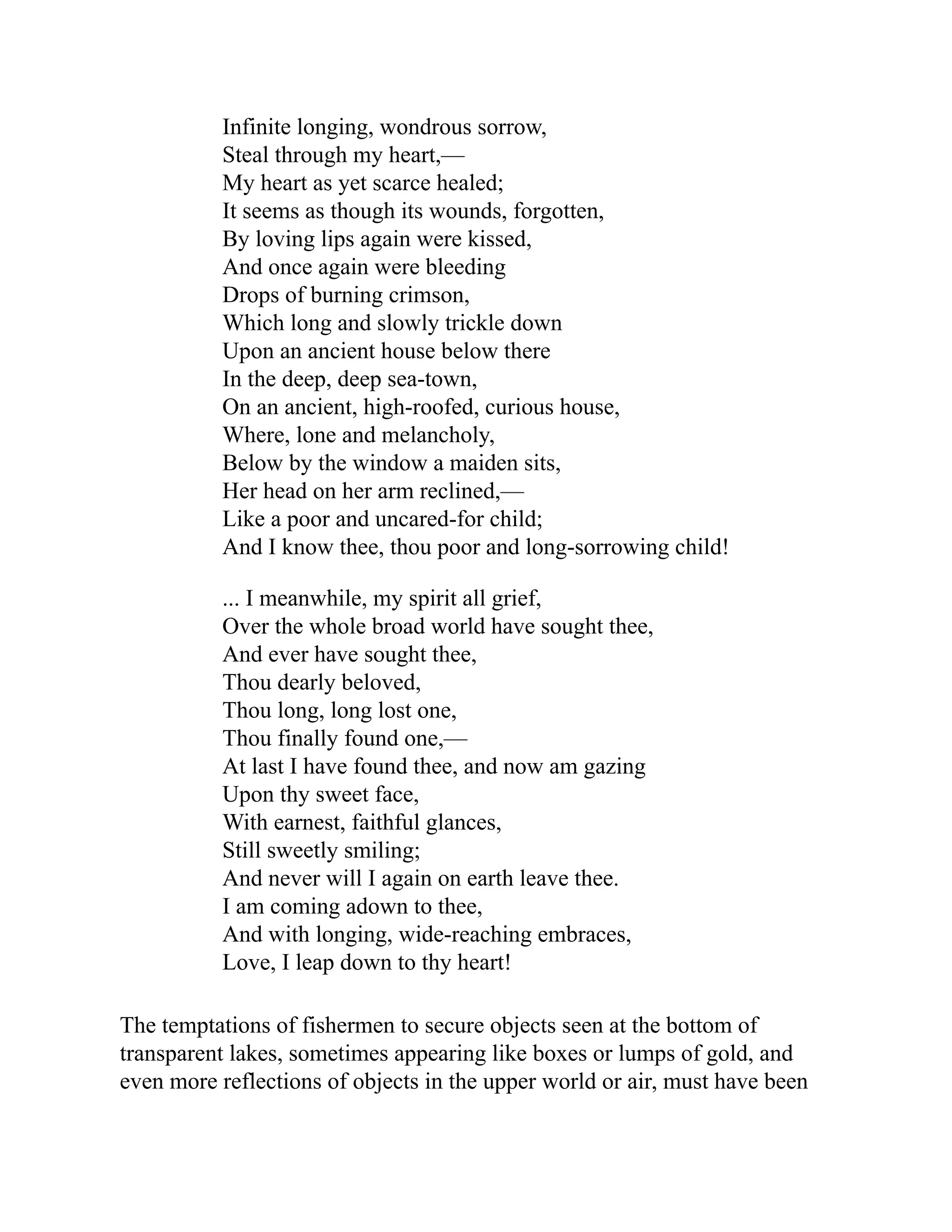 Infinite longing, wondrous sorrow,
Steal through my heart,—
My heart as yet scarce healed;
It seems as though its wounds, forgotten,
By loving lips again were kissed,
And once again were bleeding
Drops of burning crimson,
Which long and slowly trickle down
Upon an ancient house below there
In the deep, deep sea-town,
On an ancient, high-roofed, curious house,
Where, lone and melancholy,
Below by the window a maiden sits,
Her head on her arm reclined,—
Like a poor and uncared-for child;
And I know thee, thou poor and long-sorrowing child!
... I meanwhile, my spirit all grief,
Over the whole broad world have sought thee,
And ever have sought thee,
Thou dearly beloved,
Thou long, long lost one,
Thou finally found one,—
At last I have found thee, and now am gazing
Upon thy sweet face,
With earnest, faithful glances,
Still sweetly smiling;
And never will I again on earth leave thee.
I am coming adown to thee,
And with longing, wide-reaching embraces,
Love, I leap down to thy heart!
The temptations of fishermen to secure objects seen at the bottom of
transparent lakes, sometimes appearing like boxes or lumps of gold, and
even more reflections of objects in the upper world or air, must have been
 