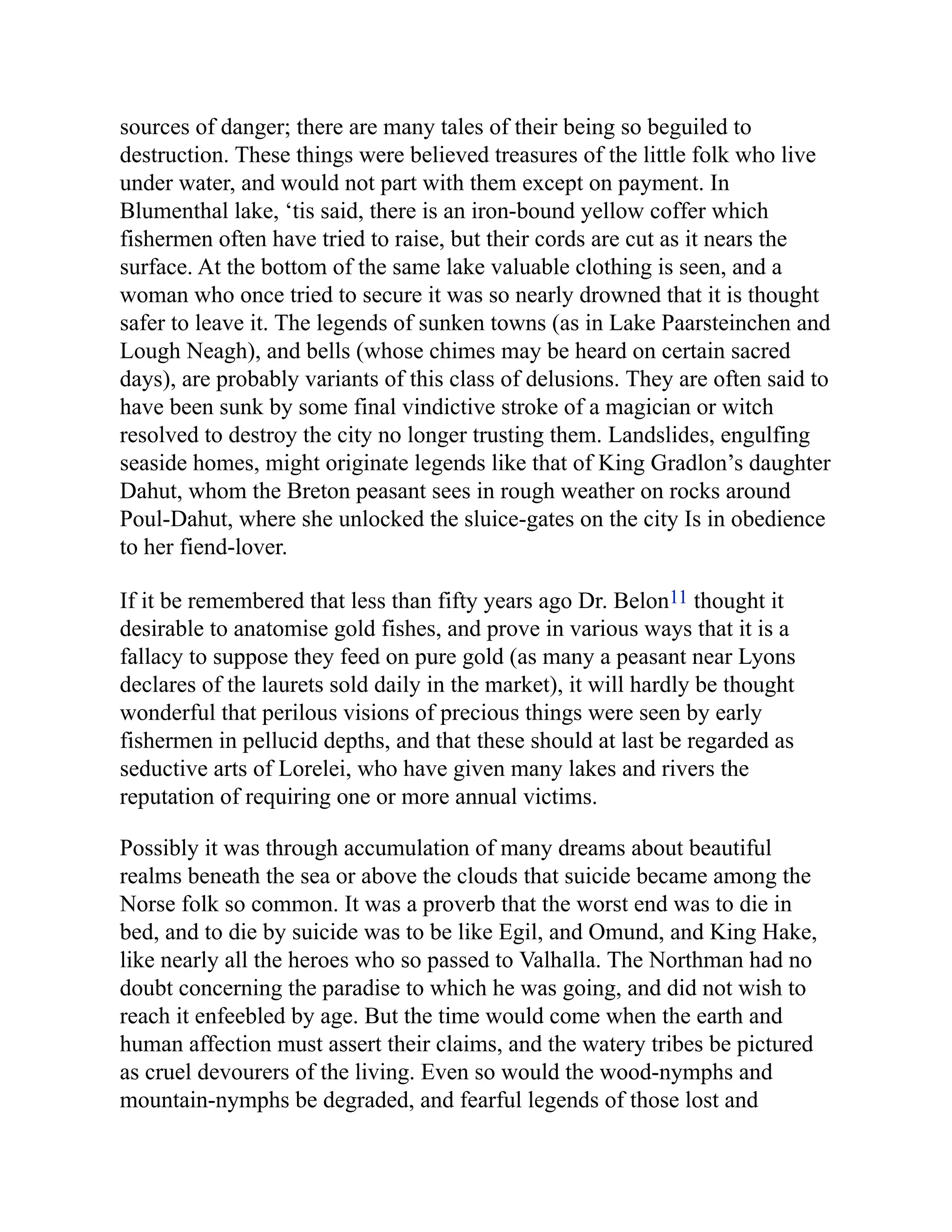 sources of danger; there are many tales of their being so beguiled to
destruction. These things were believed treasures of the little folk who live
under water, and would not part with them except on payment. In
Blumenthal lake, ‘tis said, there is an iron-bound yellow coffer which
fishermen often have tried to raise, but their cords are cut as it nears the
surface. At the bottom of the same lake valuable clothing is seen, and a
woman who once tried to secure it was so nearly drowned that it is thought
safer to leave it. The legends of sunken towns (as in Lake Paarsteinchen and
Lough Neagh), and bells (whose chimes may be heard on certain sacred
days), are probably variants of this class of delusions. They are often said to
have been sunk by some final vindictive stroke of a magician or witch
resolved to destroy the city no longer trusting them. Landslides, engulfing
seaside homes, might originate legends like that of King Gradlon’s daughter
Dahut, whom the Breton peasant sees in rough weather on rocks around
Poul-Dahut, where she unlocked the sluice-gates on the city Is in obedience
to her fiend-lover.
If it be remembered that less than fifty years ago Dr. Belon11 thought it
desirable to anatomise gold fishes, and prove in various ways that it is a
fallacy to suppose they feed on pure gold (as many a peasant near Lyons
declares of the laurets sold daily in the market), it will hardly be thought
wonderful that perilous visions of precious things were seen by early
fishermen in pellucid depths, and that these should at last be regarded as
seductive arts of Lorelei, who have given many lakes and rivers the
reputation of requiring one or more annual victims.
Possibly it was through accumulation of many dreams about beautiful
realms beneath the sea or above the clouds that suicide became among the
Norse folk so common. It was a proverb that the worst end was to die in
bed, and to die by suicide was to be like Egil, and Omund, and King Hake,
like nearly all the heroes who so passed to Valhalla. The Northman had no
doubt concerning the paradise to which he was going, and did not wish to
reach it enfeebled by age. But the time would come when the earth and
human affection must assert their claims, and the watery tribes be pictured
as cruel devourers of the living. Even so would the wood-nymphs and
mountain-nymphs be degraded, and fearful legends of those lost and
 