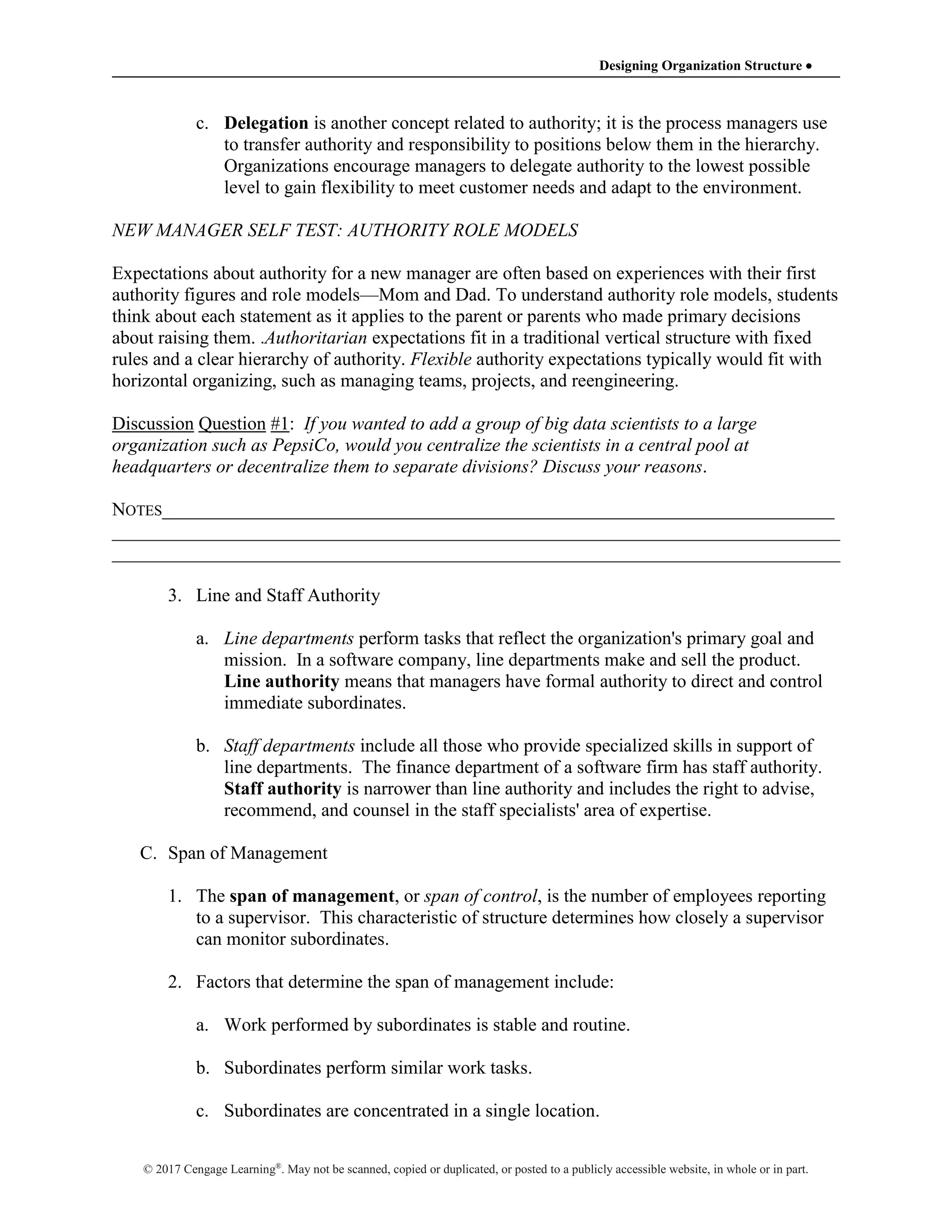 Designing Organization Structure 
© 2017 Cengage Learning®
. May not be scanned, copied or duplicated, or posted to a publicly accessible website, in whole or in part.
c. Delegation is another concept related to authority; it is the process managers use
to transfer authority and responsibility to positions below them in the hierarchy.
Organizations encourage managers to delegate authority to the lowest possible
level to gain flexibility to meet customer needs and adapt to the environment.
NEW MANAGER SELF TEST: AUTHORITY ROLE MODELS
Expectations about authority for a new manager are often based on experiences with their first
authority figures and role models—Mom and Dad. To understand authority role models, students
think about each statement as it applies to the parent or parents who made primary decisions
about raising them. .Authoritarian expectations fit in a traditional vertical structure with fixed
rules and a clear hierarchy of authority. Flexible authority expectations typically would fit with
horizontal organizing, such as managing teams, projects, and reengineering.
Discussion Question #1: If you wanted to add a group of big data scientists to a large
organization such as PepsiCo, would you centralize the scientists in a central pool at
headquarters or decentralize them to separate divisions? Discuss your reasons.
NOTES________________________________________________________________________
______________________________________________________________________________
______________________________________________________________________________
3. Line and Staff Authority
a. Line departments perform tasks that reflect the organization's primary goal and
mission. In a software company, line departments make and sell the product.
Line authority means that managers have formal authority to direct and control
immediate subordinates.
b. Staff departments include all those who provide specialized skills in support of
line departments. The finance department of a software firm has staff authority.
Staff authority is narrower than line authority and includes the right to advise,
recommend, and counsel in the staff specialists' area of expertise.
C. Span of Management
1. The span of management, or span of control, is the number of employees reporting
to a supervisor. This characteristic of structure determines how closely a supervisor
can monitor subordinates.
2. Factors that determine the span of management include:
a. Work performed by subordinates is stable and routine.
b. Subordinates perform similar work tasks.
c. Subordinates are concentrated in a single location.
 