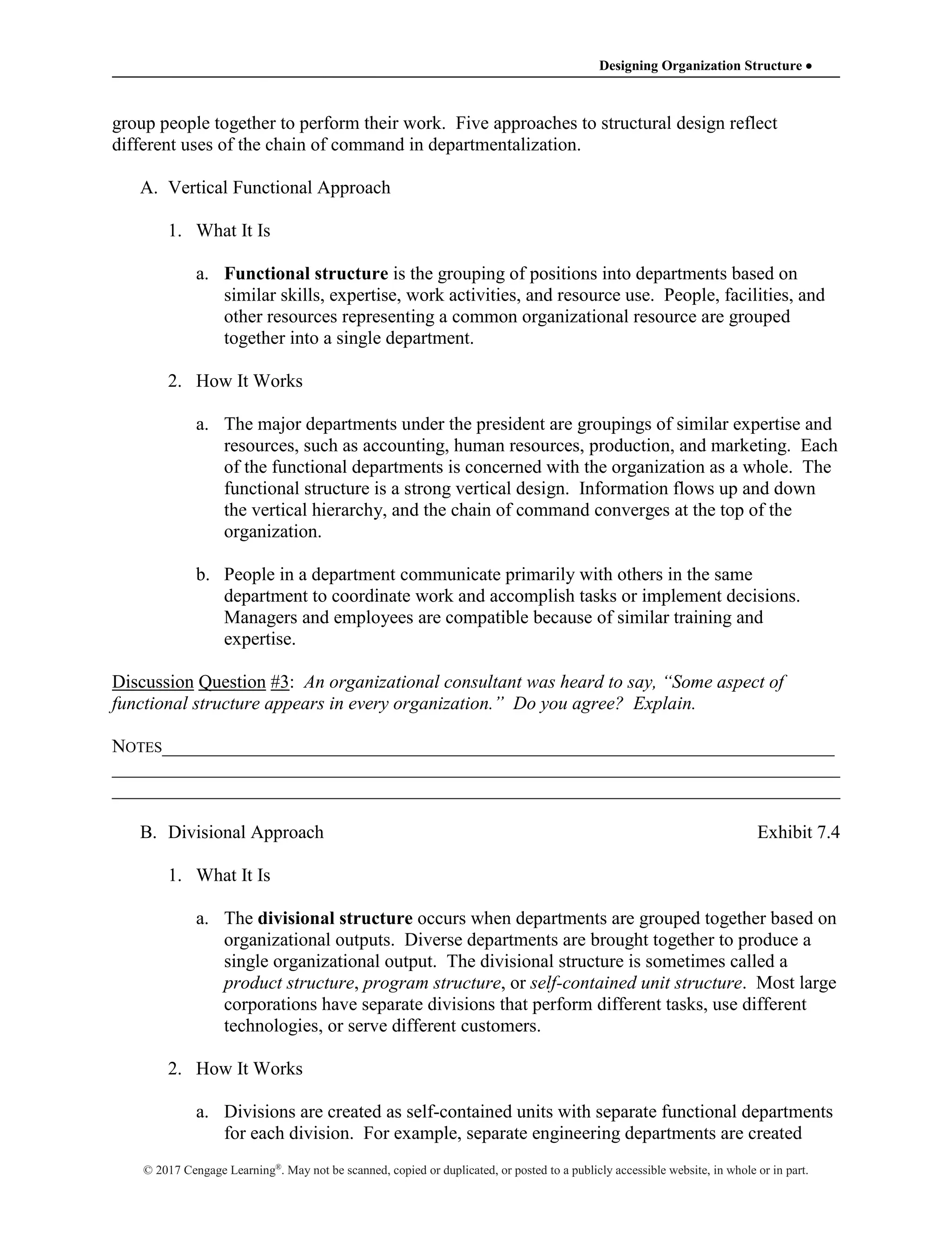 Designing Organization Structure 
© 2017 Cengage Learning®
. May not be scanned, copied or duplicated, or posted to a publicly accessible website, in whole or in part.
group people together to perform their work. Five approaches to structural design reflect
different uses of the chain of command in departmentalization.
A. Vertical Functional Approach
1. What It Is
a. Functional structure is the grouping of positions into departments based on
similar skills, expertise, work activities, and resource use. People, facilities, and
other resources representing a common organizational resource are grouped
together into a single department.
2. How It Works
a. The major departments under the president are groupings of similar expertise and
resources, such as accounting, human resources, production, and marketing. Each
of the functional departments is concerned with the organization as a whole. The
functional structure is a strong vertical design. Information flows up and down
the vertical hierarchy, and the chain of command converges at the top of the
organization.
b. People in a department communicate primarily with others in the same
department to coordinate work and accomplish tasks or implement decisions.
Managers and employees are compatible because of similar training and
expertise.
Discussion Question #3: An organizational consultant was heard to say, “Some aspect of
functional structure appears in every organization.” Do you agree? Explain.
NOTES________________________________________________________________________
______________________________________________________________________________
______________________________________________________________________________
B. Divisional Approach Exhibit 7.4
1. What It Is
a. The divisional structure occurs when departments are grouped together based on
organizational outputs. Diverse departments are brought together to produce a
single organizational output. The divisional structure is sometimes called a
product structure, program structure, or self-contained unit structure. Most large
corporations have separate divisions that perform different tasks, use different
technologies, or serve different customers.
2. How It Works
a. Divisions are created as self-contained units with separate functional departments
for each division. For example, separate engineering departments are created
 