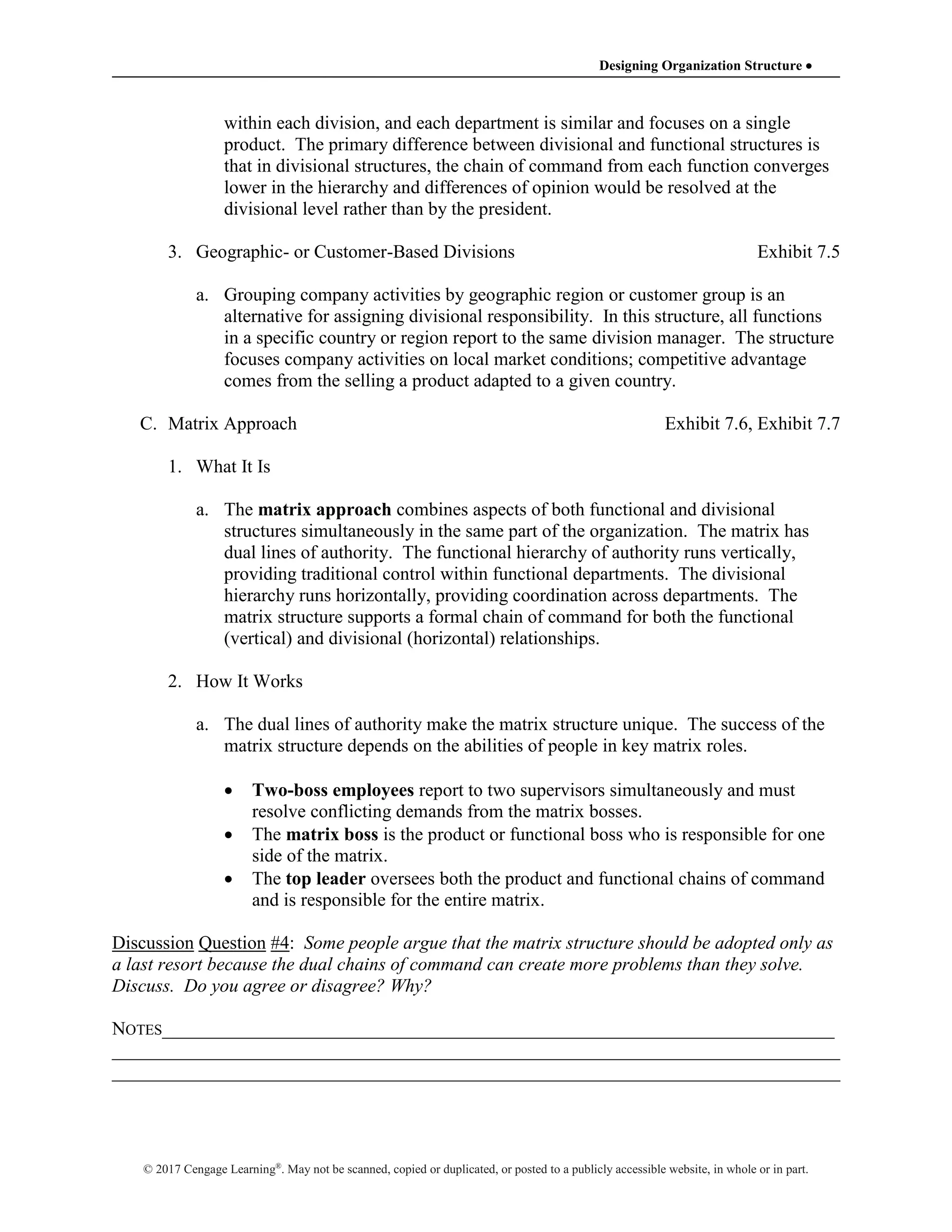 Designing Organization Structure 
© 2017 Cengage Learning®
. May not be scanned, copied or duplicated, or posted to a publicly accessible website, in whole or in part.
within each division, and each department is similar and focuses on a single
product. The primary difference between divisional and functional structures is
that in divisional structures, the chain of command from each function converges
lower in the hierarchy and differences of opinion would be resolved at the
divisional level rather than by the president.
3. Geographic- or Customer-Based Divisions Exhibit 7.5
a. Grouping company activities by geographic region or customer group is an
alternative for assigning divisional responsibility. In this structure, all functions
in a specific country or region report to the same division manager. The structure
focuses company activities on local market conditions; competitive advantage
comes from the selling a product adapted to a given country.
C. Matrix Approach Exhibit 7.6, Exhibit 7.7
1. What It Is
a. The matrix approach combines aspects of both functional and divisional
structures simultaneously in the same part of the organization. The matrix has
dual lines of authority. The functional hierarchy of authority runs vertically,
providing traditional control within functional departments. The divisional
hierarchy runs horizontally, providing coordination across departments. The
matrix structure supports a formal chain of command for both the functional
(vertical) and divisional (horizontal) relationships.
2. How It Works
a. The dual lines of authority make the matrix structure unique. The success of the
matrix structure depends on the abilities of people in key matrix roles.
 Two-boss employees report to two supervisors simultaneously and must
resolve conflicting demands from the matrix bosses.
 The matrix boss is the product or functional boss who is responsible for one
side of the matrix.
 The top leader oversees both the product and functional chains of command
and is responsible for the entire matrix.
Discussion Question #4: Some people argue that the matrix structure should be adopted only as
a last resort because the dual chains of command can create more problems than they solve.
Discuss. Do you agree or disagree? Why?
NOTES________________________________________________________________________
______________________________________________________________________________
______________________________________________________________________________
 
