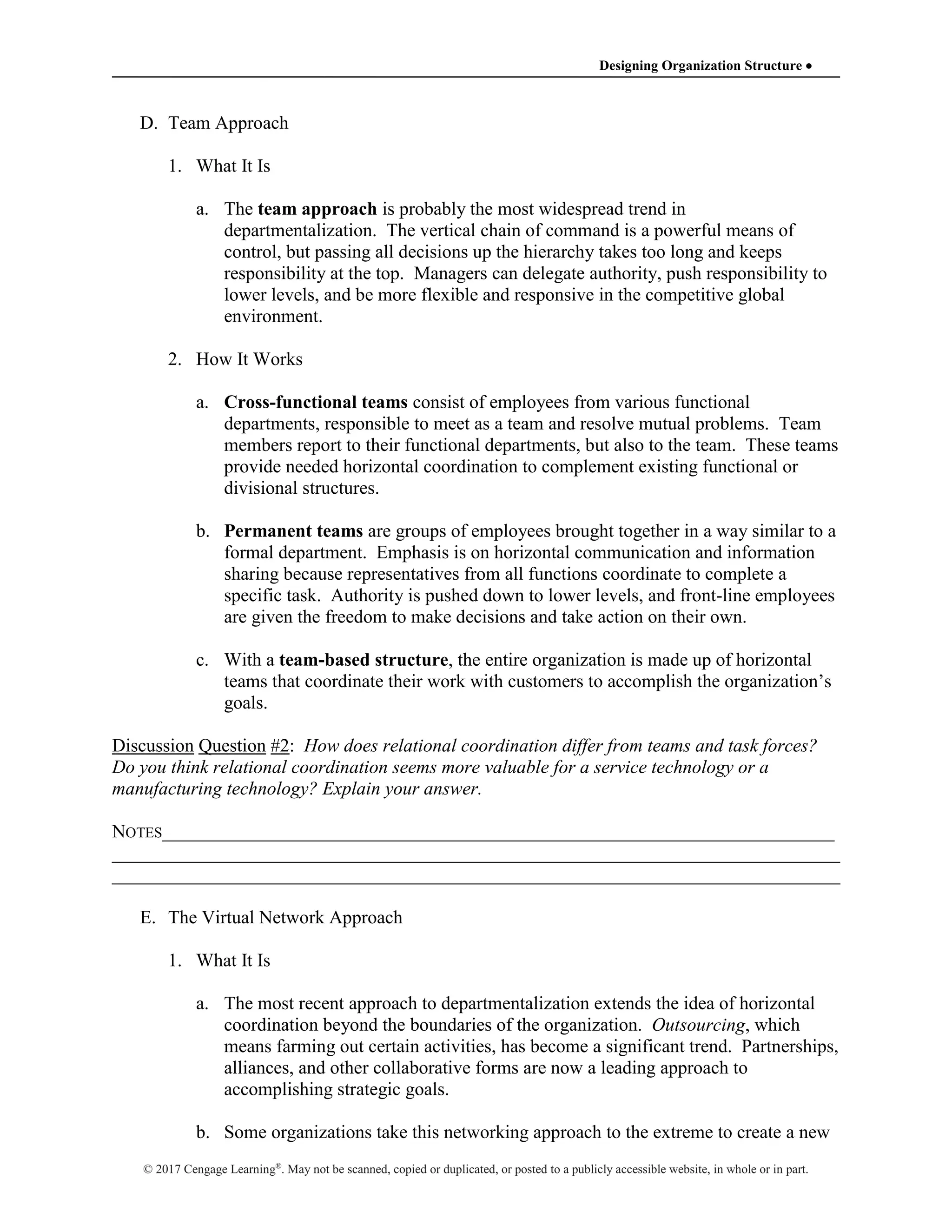 Designing Organization Structure 
© 2017 Cengage Learning®
. May not be scanned, copied or duplicated, or posted to a publicly accessible website, in whole or in part.
D. Team Approach
1. What It Is
a. The team approach is probably the most widespread trend in
departmentalization. The vertical chain of command is a powerful means of
control, but passing all decisions up the hierarchy takes too long and keeps
responsibility at the top. Managers can delegate authority, push responsibility to
lower levels, and be more flexible and responsive in the competitive global
environment.
2. How It Works
a. Cross-functional teams consist of employees from various functional
departments, responsible to meet as a team and resolve mutual problems. Team
members report to their functional departments, but also to the team. These teams
provide needed horizontal coordination to complement existing functional or
divisional structures.
b. Permanent teams are groups of employees brought together in a way similar to a
formal department. Emphasis is on horizontal communication and information
sharing because representatives from all functions coordinate to complete a
specific task. Authority is pushed down to lower levels, and front-line employees
are given the freedom to make decisions and take action on their own.
c. With a team-based structure, the entire organization is made up of horizontal
teams that coordinate their work with customers to accomplish the organization’s
goals.
Discussion Question #2: How does relational coordination differ from teams and task forces?
Do you think relational coordination seems more valuable for a service technology or a
manufacturing technology? Explain your answer.
NOTES________________________________________________________________________
______________________________________________________________________________
______________________________________________________________________________
E. The Virtual Network Approach
1. What It Is
a. The most recent approach to departmentalization extends the idea of horizontal
coordination beyond the boundaries of the organization. Outsourcing, which
means farming out certain activities, has become a significant trend. Partnerships,
alliances, and other collaborative forms are now a leading approach to
accomplishing strategic goals.
b. Some organizations take this networking approach to the extreme to create a new
 