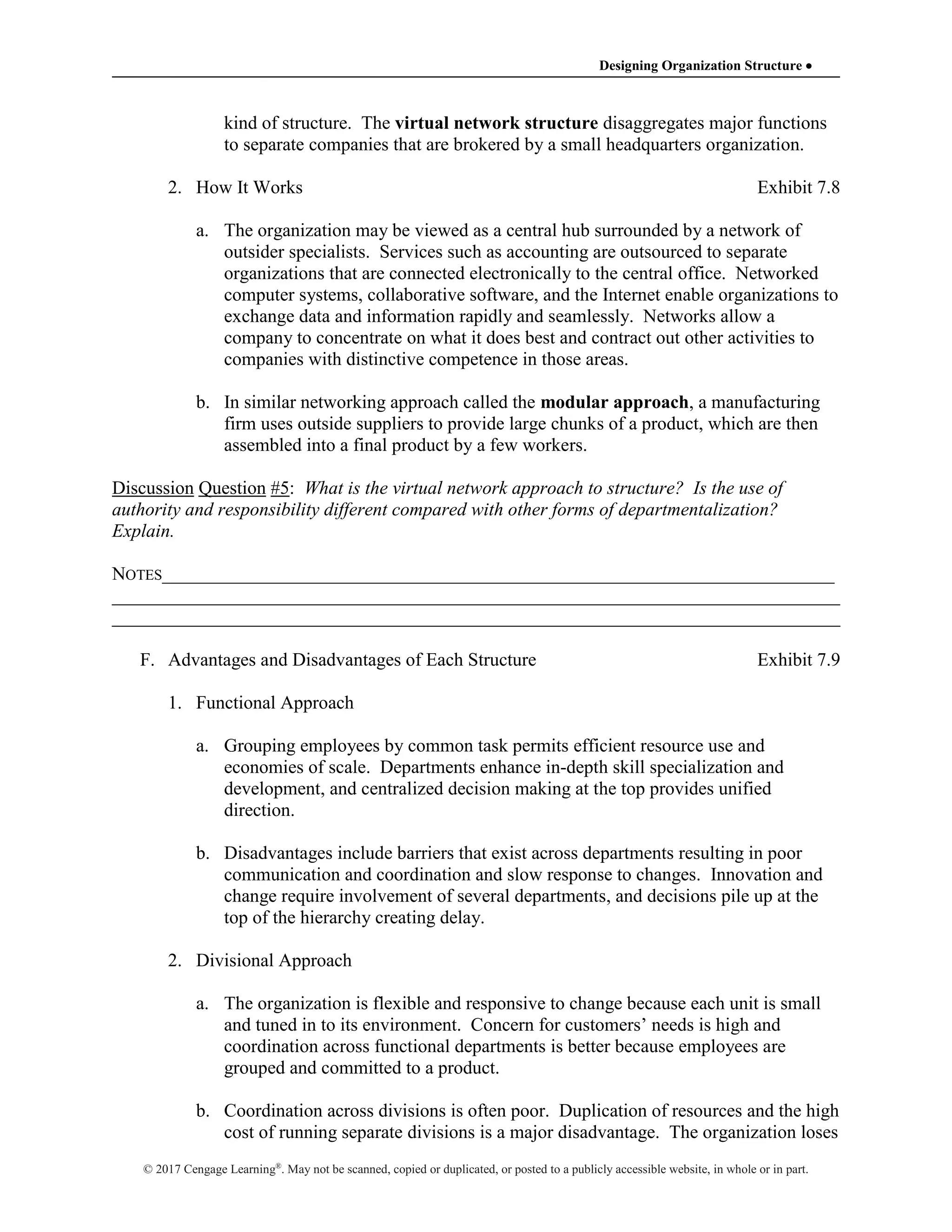Designing Organization Structure 
© 2017 Cengage Learning®
. May not be scanned, copied or duplicated, or posted to a publicly accessible website, in whole or in part.
kind of structure. The virtual network structure disaggregates major functions
to separate companies that are brokered by a small headquarters organization.
2. How It Works Exhibit 7.8
a. The organization may be viewed as a central hub surrounded by a network of
outsider specialists. Services such as accounting are outsourced to separate
organizations that are connected electronically to the central office. Networked
computer systems, collaborative software, and the Internet enable organizations to
exchange data and information rapidly and seamlessly. Networks allow a
company to concentrate on what it does best and contract out other activities to
companies with distinctive competence in those areas.
b. In similar networking approach called the modular approach, a manufacturing
firm uses outside suppliers to provide large chunks of a product, which are then
assembled into a final product by a few workers.
Discussion Question #5: What is the virtual network approach to structure? Is the use of
authority and responsibility different compared with other forms of departmentalization?
Explain.
NOTES________________________________________________________________________
______________________________________________________________________________
______________________________________________________________________________
F. Advantages and Disadvantages of Each Structure Exhibit 7.9
1. Functional Approach
a. Grouping employees by common task permits efficient resource use and
economies of scale. Departments enhance in-depth skill specialization and
development, and centralized decision making at the top provides unified
direction.
b. Disadvantages include barriers that exist across departments resulting in poor
communication and coordination and slow response to changes. Innovation and
change require involvement of several departments, and decisions pile up at the
top of the hierarchy creating delay.
2. Divisional Approach
a. The organization is flexible and responsive to change because each unit is small
and tuned in to its environment. Concern for customers’ needs is high and
coordination across functional departments is better because employees are
grouped and committed to a product.
b. Coordination across divisions is often poor. Duplication of resources and the high
cost of running separate divisions is a major disadvantage. The organization loses
 