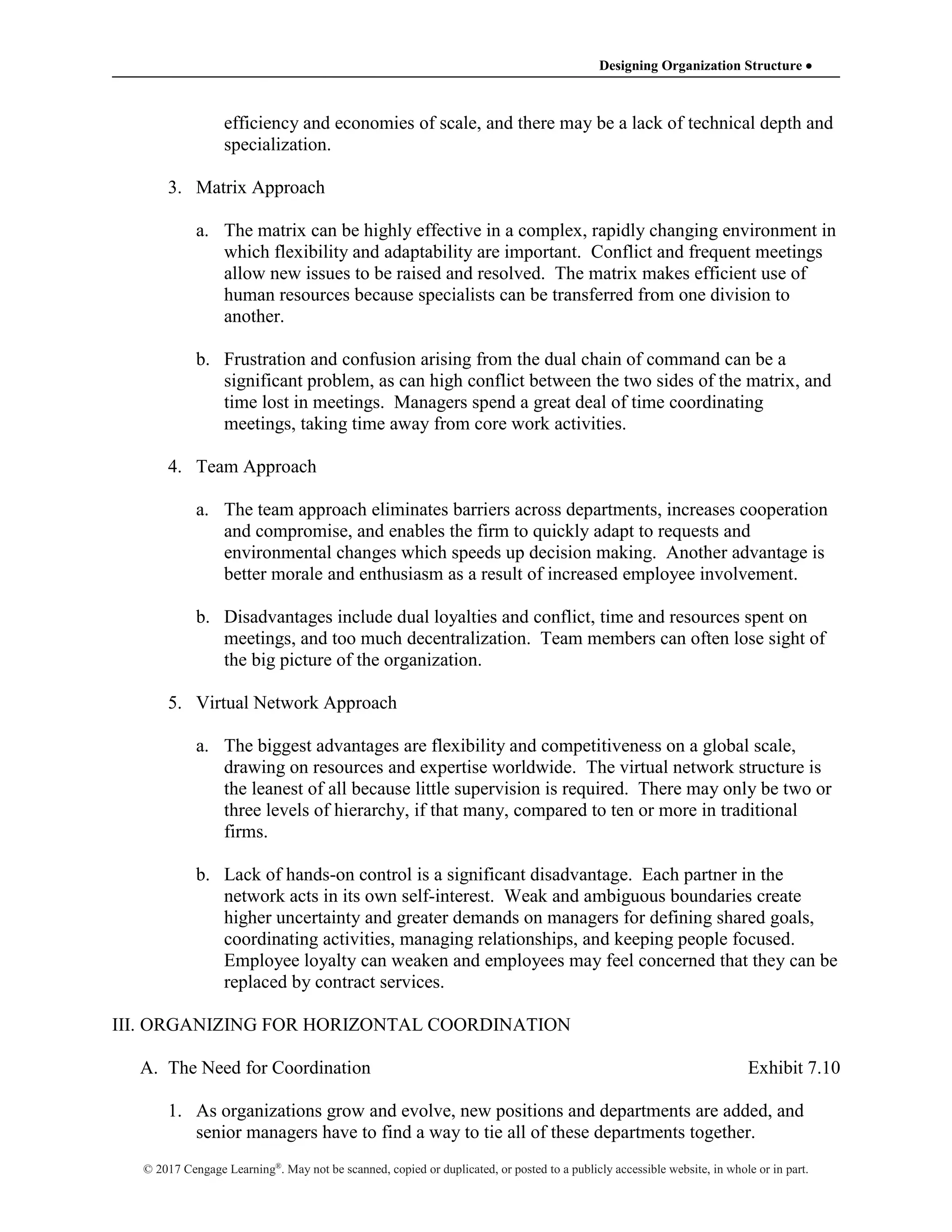 Designing Organization Structure 
© 2017 Cengage Learning®
. May not be scanned, copied or duplicated, or posted to a publicly accessible website, in whole or in part.
efficiency and economies of scale, and there may be a lack of technical depth and
specialization.
3. Matrix Approach
a. The matrix can be highly effective in a complex, rapidly changing environment in
which flexibility and adaptability are important. Conflict and frequent meetings
allow new issues to be raised and resolved. The matrix makes efficient use of
human resources because specialists can be transferred from one division to
another.
b. Frustration and confusion arising from the dual chain of command can be a
significant problem, as can high conflict between the two sides of the matrix, and
time lost in meetings. Managers spend a great deal of time coordinating
meetings, taking time away from core work activities.
4. Team Approach
a. The team approach eliminates barriers across departments, increases cooperation
and compromise, and enables the firm to quickly adapt to requests and
environmental changes which speeds up decision making. Another advantage is
better morale and enthusiasm as a result of increased employee involvement.
b. Disadvantages include dual loyalties and conflict, time and resources spent on
meetings, and too much decentralization. Team members can often lose sight of
the big picture of the organization.
5. Virtual Network Approach
a. The biggest advantages are flexibility and competitiveness on a global scale,
drawing on resources and expertise worldwide. The virtual network structure is
the leanest of all because little supervision is required. There may only be two or
three levels of hierarchy, if that many, compared to ten or more in traditional
firms.
b. Lack of hands-on control is a significant disadvantage. Each partner in the
network acts in its own self-interest. Weak and ambiguous boundaries create
higher uncertainty and greater demands on managers for defining shared goals,
coordinating activities, managing relationships, and keeping people focused.
Employee loyalty can weaken and employees may feel concerned that they can be
replaced by contract services.
III. ORGANIZING FOR HORIZONTAL COORDINATION
A. The Need for Coordination Exhibit 7.10
1. As organizations grow and evolve, new positions and departments are added, and
senior managers have to find a way to tie all of these departments together.
 