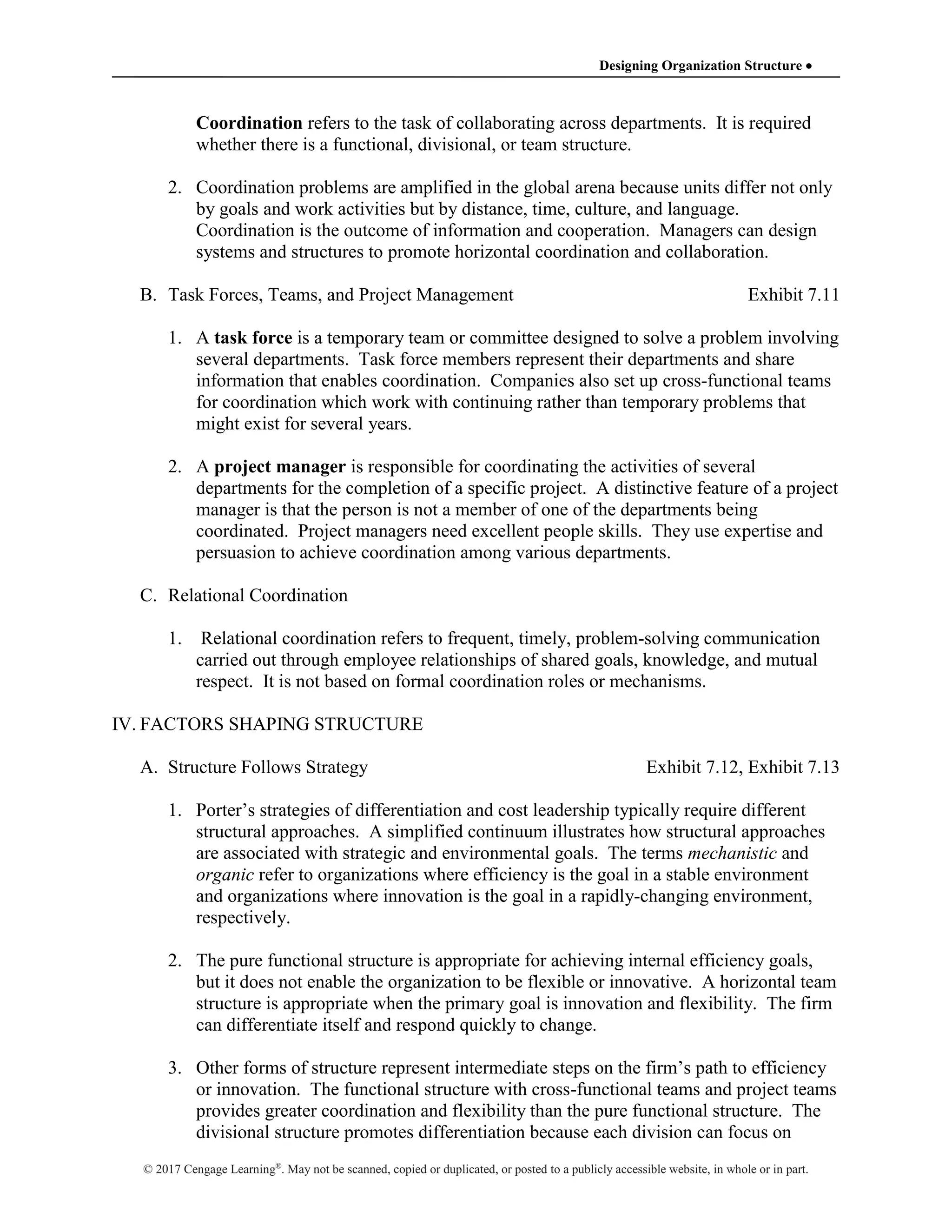 Designing Organization Structure 
© 2017 Cengage Learning®
. May not be scanned, copied or duplicated, or posted to a publicly accessible website, in whole or in part.
Coordination refers to the task of collaborating across departments. It is required
whether there is a functional, divisional, or team structure.
2. Coordination problems are amplified in the global arena because units differ not only
by goals and work activities but by distance, time, culture, and language.
Coordination is the outcome of information and cooperation. Managers can design
systems and structures to promote horizontal coordination and collaboration.
B. Task Forces, Teams, and Project Management Exhibit 7.11
1. A task force is a temporary team or committee designed to solve a problem involving
several departments. Task force members represent their departments and share
information that enables coordination. Companies also set up cross-functional teams
for coordination which work with continuing rather than temporary problems that
might exist for several years.
2. A project manager is responsible for coordinating the activities of several
departments for the completion of a specific project. A distinctive feature of a project
manager is that the person is not a member of one of the departments being
coordinated. Project managers need excellent people skills. They use expertise and
persuasion to achieve coordination among various departments.
C. Relational Coordination
1. Relational coordination refers to frequent, timely, problem-solving communication
carried out through employee relationships of shared goals, knowledge, and mutual
respect. It is not based on formal coordination roles or mechanisms.
IV. FACTORS SHAPING STRUCTURE
A. Structure Follows Strategy Exhibit 7.12, Exhibit 7.13
1. Porter’s strategies of differentiation and cost leadership typically require different
structural approaches. A simplified continuum illustrates how structural approaches
are associated with strategic and environmental goals. The terms mechanistic and
organic refer to organizations where efficiency is the goal in a stable environment
and organizations where innovation is the goal in a rapidly-changing environment,
respectively.
2. The pure functional structure is appropriate for achieving internal efficiency goals,
but it does not enable the organization to be flexible or innovative. A horizontal team
structure is appropriate when the primary goal is innovation and flexibility. The firm
can differentiate itself and respond quickly to change.
3. Other forms of structure represent intermediate steps on the firm’s path to efficiency
or innovation. The functional structure with cross-functional teams and project teams
provides greater coordination and flexibility than the pure functional structure. The
divisional structure promotes differentiation because each division can focus on
 