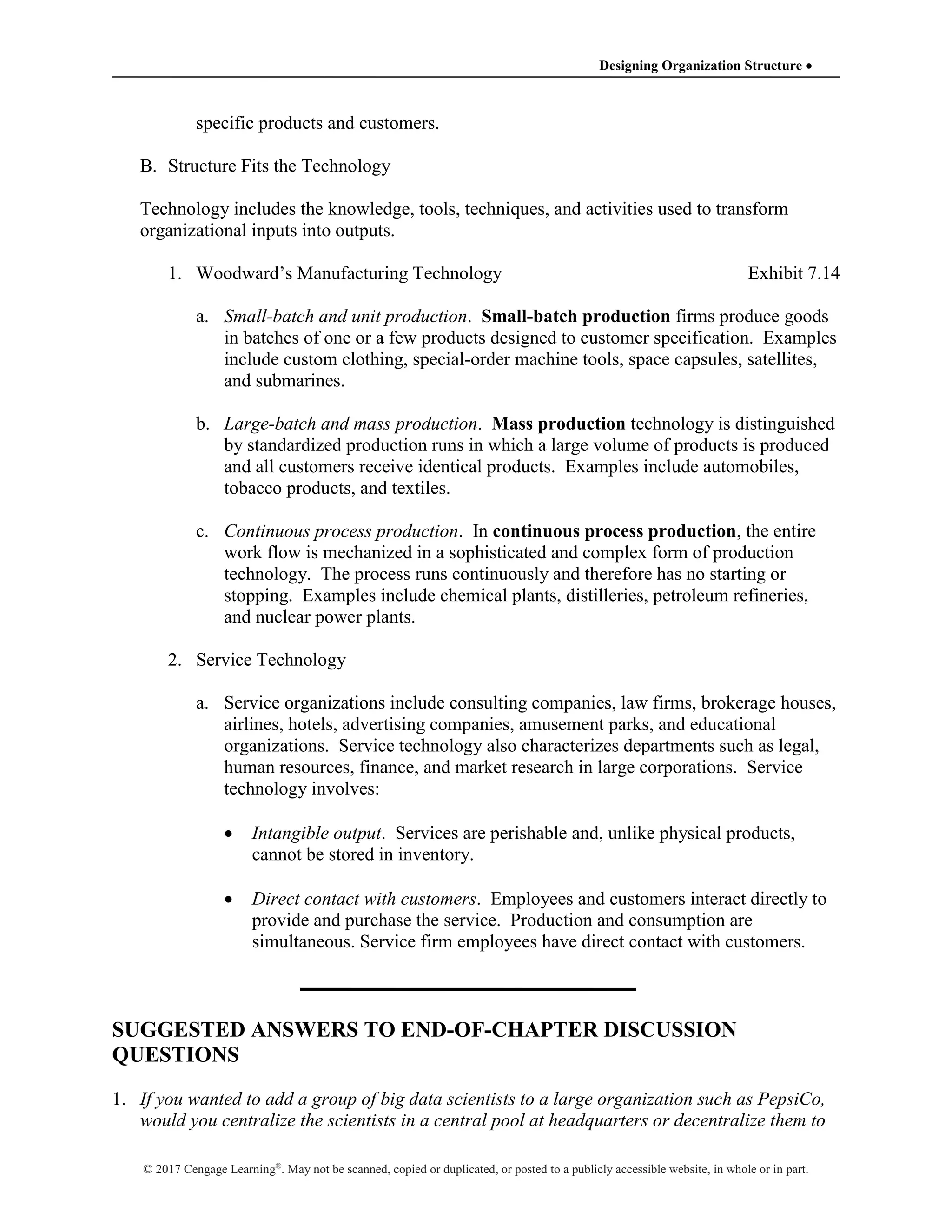 Designing Organization Structure 
© 2017 Cengage Learning®
. May not be scanned, copied or duplicated, or posted to a publicly accessible website, in whole or in part.
specific products and customers.
B. Structure Fits the Technology
Technology includes the knowledge, tools, techniques, and activities used to transform
organizational inputs into outputs.
1. Woodward’s Manufacturing Technology Exhibit 7.14
a. Small-batch and unit production. Small-batch production firms produce goods
in batches of one or a few products designed to customer specification. Examples
include custom clothing, special-order machine tools, space capsules, satellites,
and submarines.
b. Large-batch and mass production. Mass production technology is distinguished
by standardized production runs in which a large volume of products is produced
and all customers receive identical products. Examples include automobiles,
tobacco products, and textiles.
c. Continuous process production. In continuous process production, the entire
work flow is mechanized in a sophisticated and complex form of production
technology. The process runs continuously and therefore has no starting or
stopping. Examples include chemical plants, distilleries, petroleum refineries,
and nuclear power plants.
2. Service Technology
a. Service organizations include consulting companies, law firms, brokerage houses,
airlines, hotels, advertising companies, amusement parks, and educational
organizations. Service technology also characterizes departments such as legal,
human resources, finance, and market research in large corporations. Service
technology involves:
 Intangible output. Services are perishable and, unlike physical products,
cannot be stored in inventory.
 Direct contact with customers. Employees and customers interact directly to
provide and purchase the service. Production and consumption are
simultaneous. Service firm employees have direct contact with customers.
SUGGESTED ANSWERS TO END-OF-CHAPTER DISCUSSION
QUESTIONS
1. If you wanted to add a group of big data scientists to a large organization such as PepsiCo,
would you centralize the scientists in a central pool at headquarters or decentralize them to
 