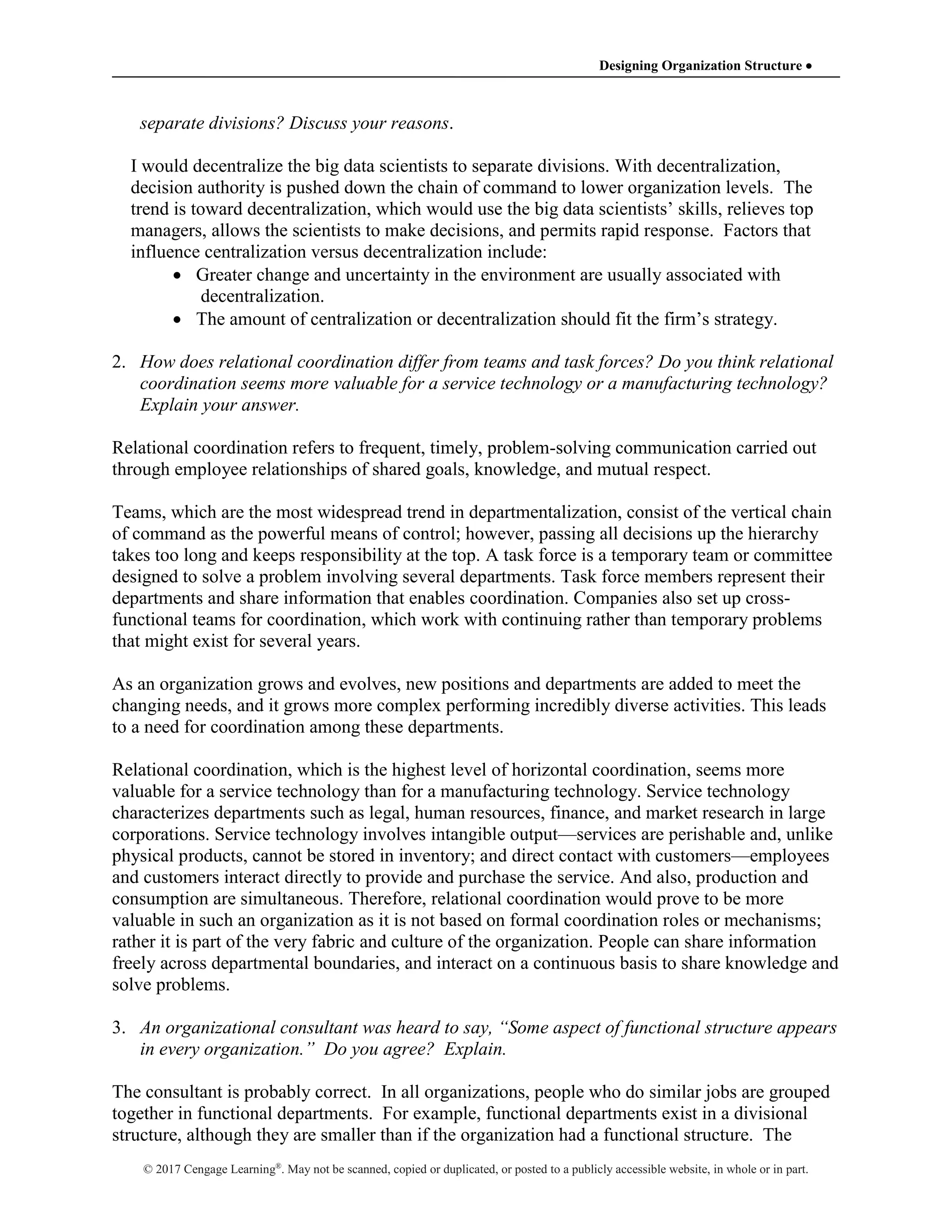 Designing Organization Structure 
© 2017 Cengage Learning®
. May not be scanned, copied or duplicated, or posted to a publicly accessible website, in whole or in part.
separate divisions? Discuss your reasons.
I would decentralize the big data scientists to separate divisions. With decentralization,
decision authority is pushed down the chain of command to lower organization levels. The
trend is toward decentralization, which would use the big data scientists’ skills, relieves top
managers, allows the scientists to make decisions, and permits rapid response. Factors that
influence centralization versus decentralization include:
 Greater change and uncertainty in the environment are usually associated with
decentralization.
 The amount of centralization or decentralization should fit the firm’s strategy.
2. How does relational coordination differ from teams and task forces? Do you think relational
coordination seems more valuable for a service technology or a manufacturing technology?
Explain your answer.
Relational coordination refers to frequent, timely, problem-solving communication carried out
through employee relationships of shared goals, knowledge, and mutual respect.
Teams, which are the most widespread trend in departmentalization, consist of the vertical chain
of command as the powerful means of control; however, passing all decisions up the hierarchy
takes too long and keeps responsibility at the top. A task force is a temporary team or committee
designed to solve a problem involving several departments. Task force members represent their
departments and share information that enables coordination. Companies also set up cross-
functional teams for coordination, which work with continuing rather than temporary problems
that might exist for several years.
As an organization grows and evolves, new positions and departments are added to meet the
changing needs, and it grows more complex performing incredibly diverse activities. This leads
to a need for coordination among these departments.
Relational coordination, which is the highest level of horizontal coordination, seems more
valuable for a service technology than for a manufacturing technology. Service technology
characterizes departments such as legal, human resources, finance, and market research in large
corporations. Service technology involves intangible output—services are perishable and, unlike
physical products, cannot be stored in inventory; and direct contact with customers—employees
and customers interact directly to provide and purchase the service. And also, production and
consumption are simultaneous. Therefore, relational coordination would prove to be more
valuable in such an organization as it is not based on formal coordination roles or mechanisms;
rather it is part of the very fabric and culture of the organization. People can share information
freely across departmental boundaries, and interact on a continuous basis to share knowledge and
solve problems.
3. An organizational consultant was heard to say, “Some aspect of functional structure appears
in every organization.” Do you agree? Explain.
The consultant is probably correct. In all organizations, people who do similar jobs are grouped
together in functional departments. For example, functional departments exist in a divisional
structure, although they are smaller than if the organization had a functional structure. The
 