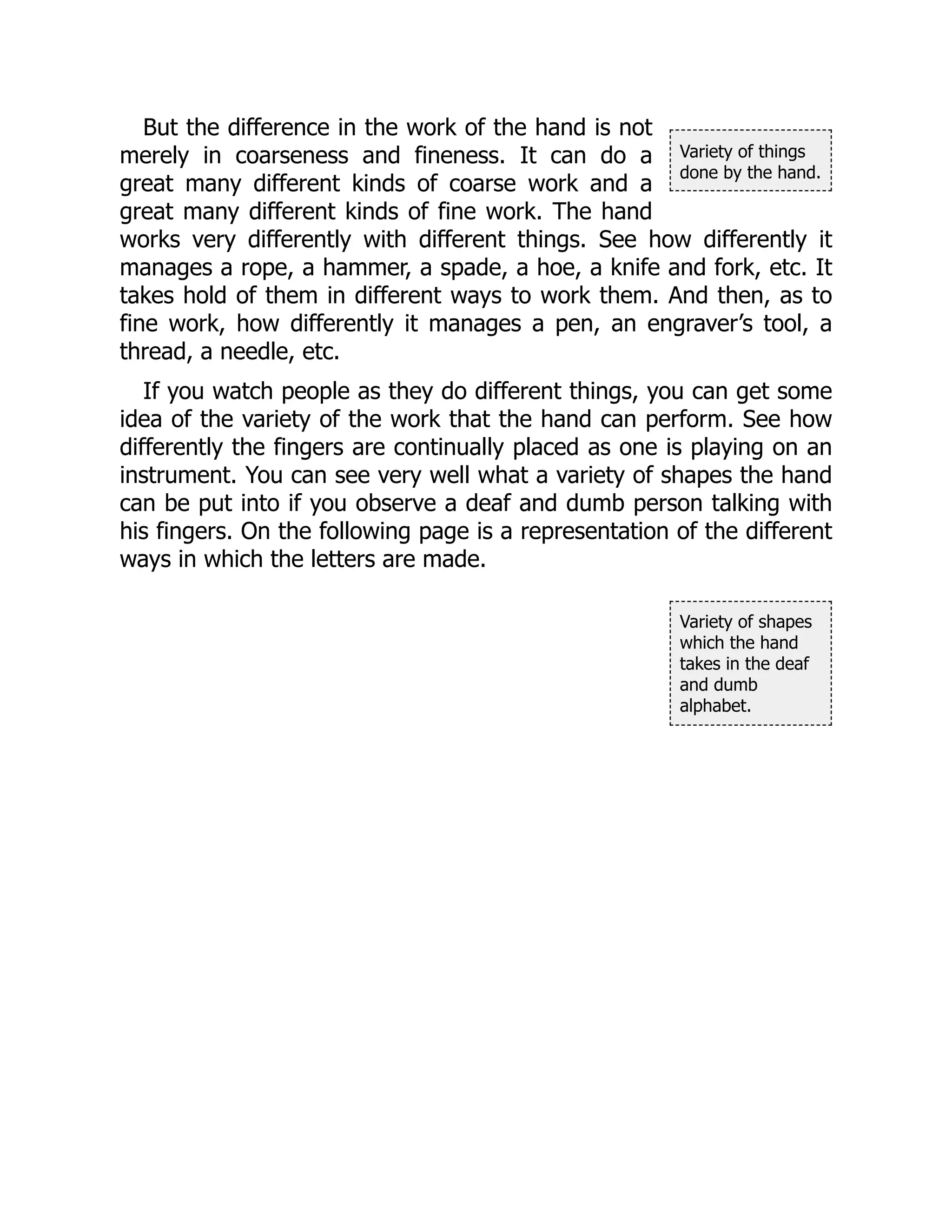 Variety of things
done by the hand.
Variety of shapes
which the hand
takes in the deaf
and dumb
alphabet.
But the difference in the work of the hand is not
merely in coarseness and fineness. It can do a
great many different kinds of coarse work and a
great many different kinds of fine work. The hand
works very differently with different things. See how differently it
manages a rope, a hammer, a spade, a hoe, a knife and fork, etc. It
takes hold of them in different ways to work them. And then, as to
fine work, how differently it manages a pen, an engraver’s tool, a
thread, a needle, etc.
If you watch people as they do different things, you can get some
idea of the variety of the work that the hand can perform. See how
differently the fingers are continually placed as one is playing on an
instrument. You can see very well what a variety of shapes the hand
can be put into if you observe a deaf and dumb person talking with
his fingers. On the following page is a representation of the different
ways in which the letters are made.
 