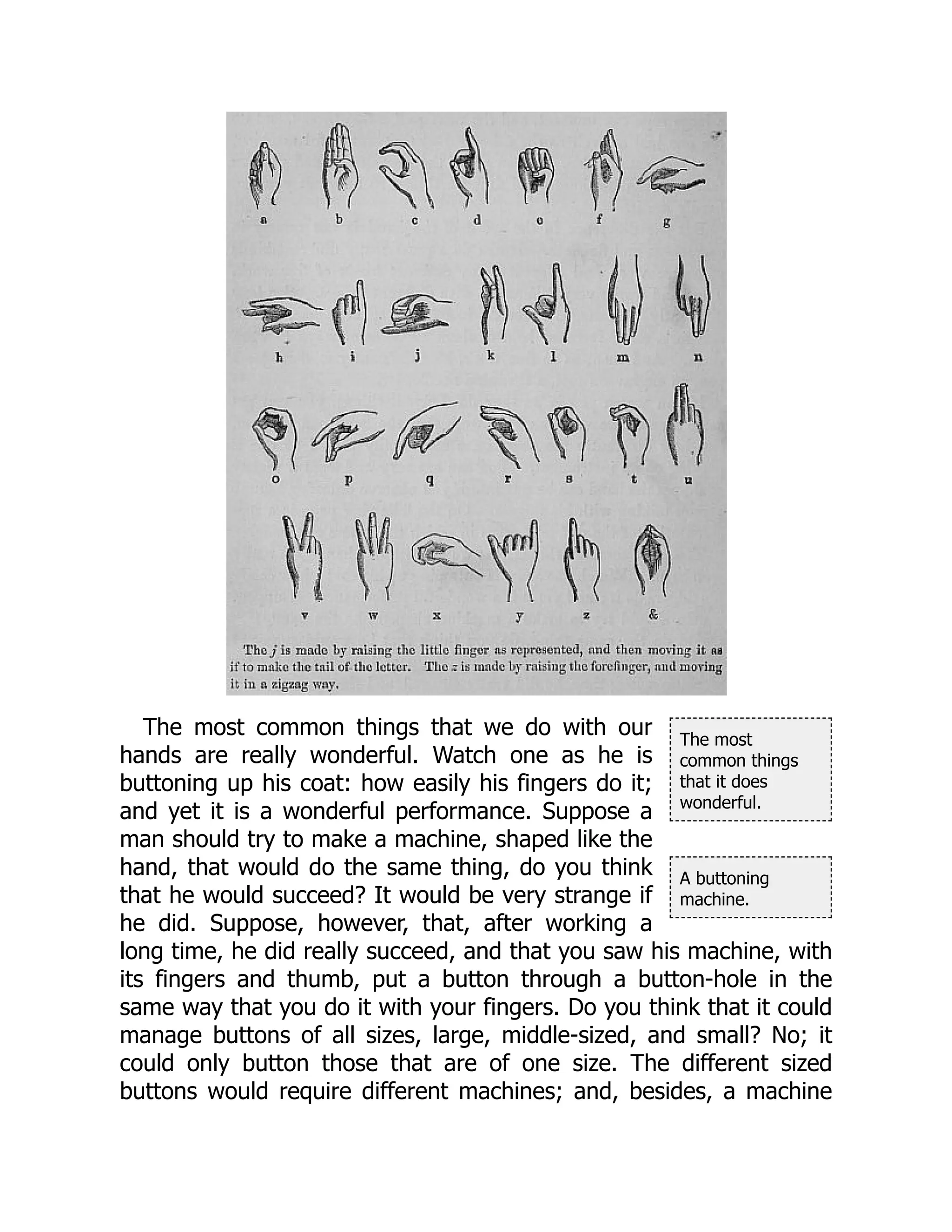 The most
common things
that it does
wonderful.
A buttoning
machine.
The most common things that we do with our
hands are really wonderful. Watch one as he is
buttoning up his coat: how easily his fingers do it;
and yet it is a wonderful performance. Suppose a
man should try to make a machine, shaped like the
hand, that would do the same thing, do you think
that he would succeed? It would be very strange if
he did. Suppose, however, that, after working a
long time, he did really succeed, and that you saw his machine, with
its fingers and thumb, put a button through a button-hole in the
same way that you do it with your fingers. Do you think that it could
manage buttons of all sizes, large, middle-sized, and small? No; it
could only button those that are of one size. The different sized
buttons would require different machines; and, besides, a machine
 