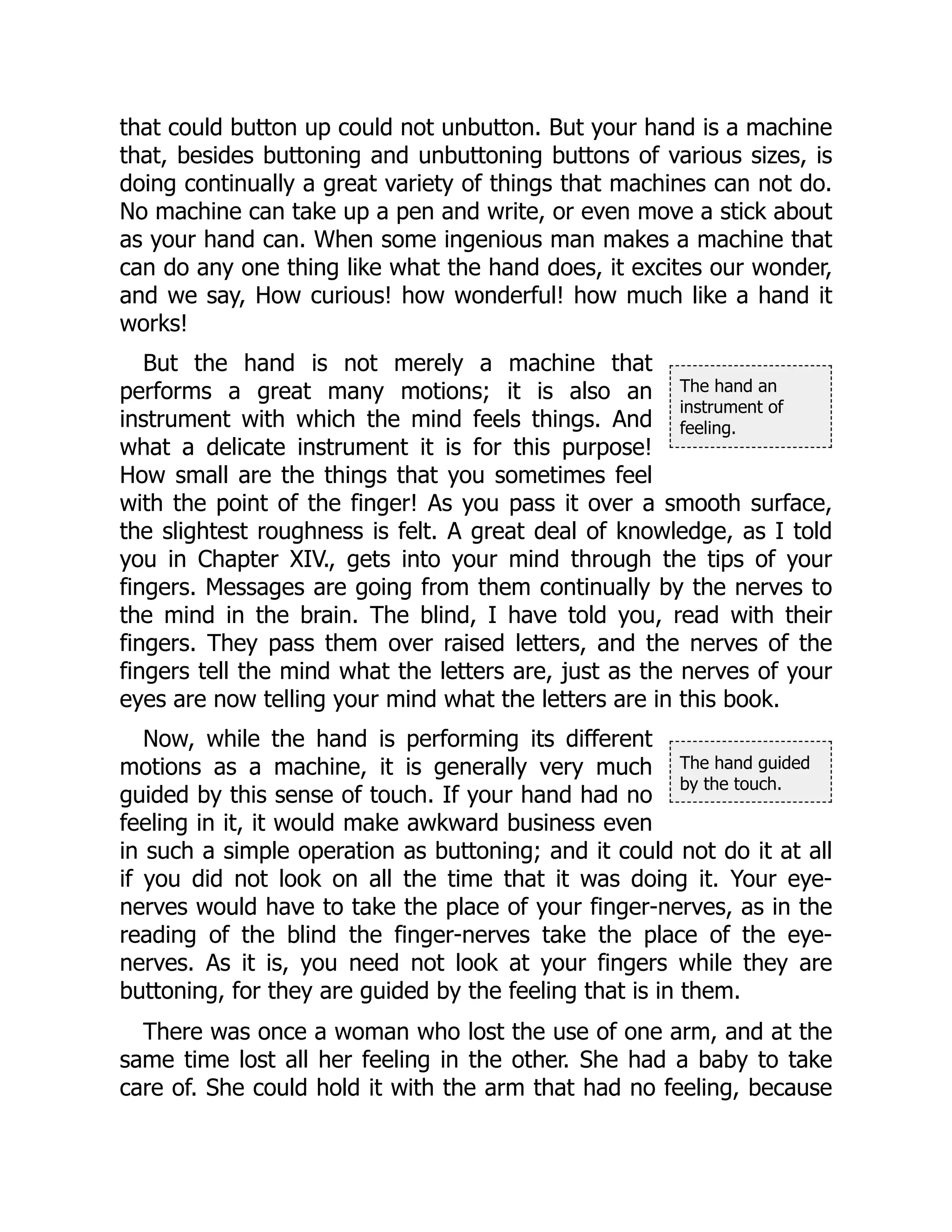 The hand an
instrument of
feeling.
The hand guided
by the touch.
that could button up could not unbutton. But your hand is a machine
that, besides buttoning and unbuttoning buttons of various sizes, is
doing continually a great variety of things that machines can not do.
No machine can take up a pen and write, or even move a stick about
as your hand can. When some ingenious man makes a machine that
can do any one thing like what the hand does, it excites our wonder,
and we say, How curious! how wonderful! how much like a hand it
works!
But the hand is not merely a machine that
performs a great many motions; it is also an
instrument with which the mind feels things. And
what a delicate instrument it is for this purpose!
How small are the things that you sometimes feel
with the point of the finger! As you pass it over a smooth surface,
the slightest roughness is felt. A great deal of knowledge, as I told
you in Chapter XIV., gets into your mind through the tips of your
fingers. Messages are going from them continually by the nerves to
the mind in the brain. The blind, I have told you, read with their
fingers. They pass them over raised letters, and the nerves of the
fingers tell the mind what the letters are, just as the nerves of your
eyes are now telling your mind what the letters are in this book.
Now, while the hand is performing its different
motions as a machine, it is generally very much
guided by this sense of touch. If your hand had no
feeling in it, it would make awkward business even
in such a simple operation as buttoning; and it could not do it at all
if you did not look on all the time that it was doing it. Your eye-
nerves would have to take the place of your finger-nerves, as in the
reading of the blind the finger-nerves take the place of the eye-
nerves. As it is, you need not look at your fingers while they are
buttoning, for they are guided by the feeling that is in them.
There was once a woman who lost the use of one arm, and at the
same time lost all her feeling in the other. She had a baby to take
care of. She could hold it with the arm that had no feeling, because
 