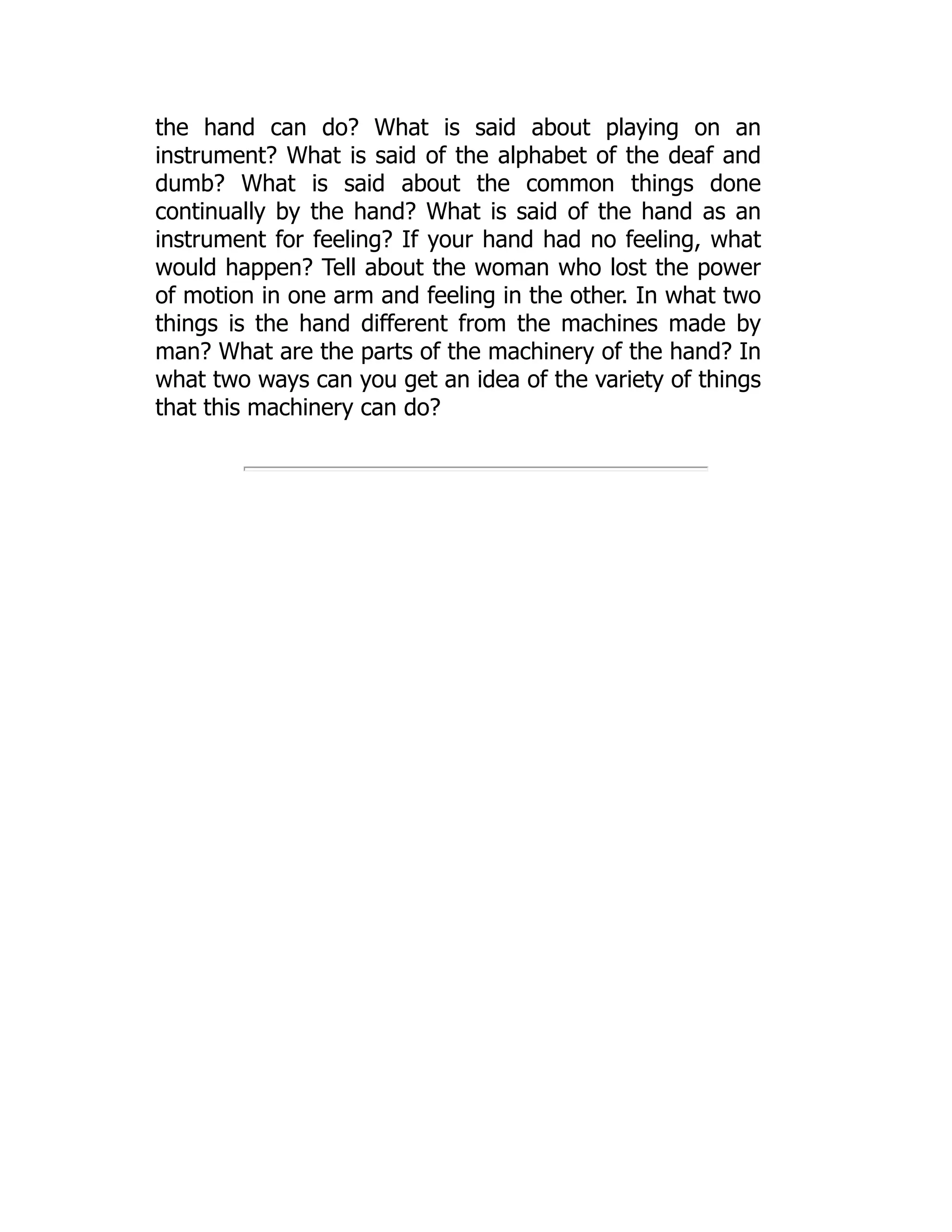 the hand can do? What is said about playing on an
instrument? What is said of the alphabet of the deaf and
dumb? What is said about the common things done
continually by the hand? What is said of the hand as an
instrument for feeling? If your hand had no feeling, what
would happen? Tell about the woman who lost the power
of motion in one arm and feeling in the other. In what two
things is the hand different from the machines made by
man? What are the parts of the machinery of the hand? In
what two ways can you get an idea of the variety of things
that this machinery can do?
 