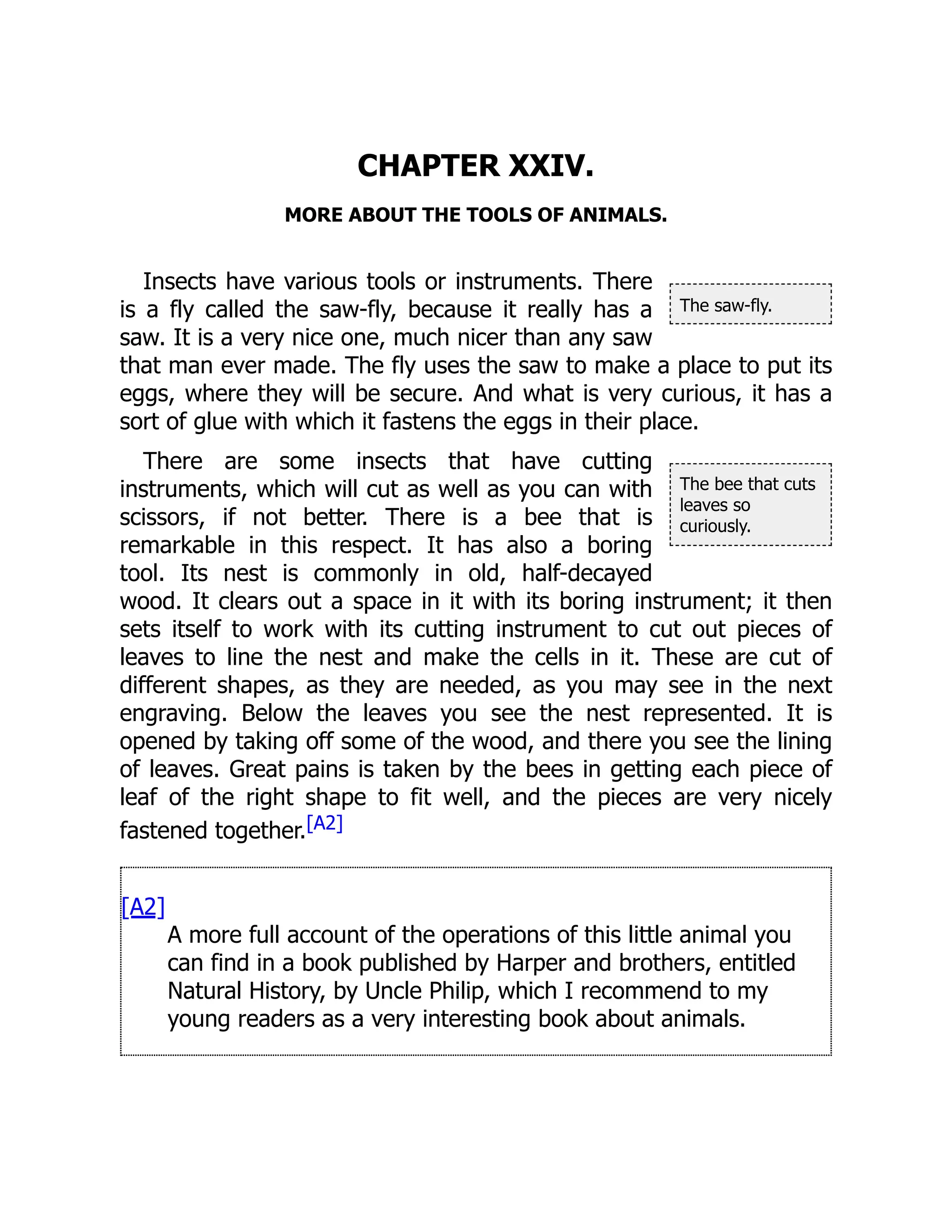 The saw-fly.
The bee that cuts
leaves so
curiously.
CHAPTER XXIV.
MORE ABOUT THE TOOLS OF ANIMALS.
Insects have various tools or instruments. There
is a fly called the saw-fly, because it really has a
saw. It is a very nice one, much nicer than any saw
that man ever made. The fly uses the saw to make a place to put its
eggs, where they will be secure. And what is very curious, it has a
sort of glue with which it fastens the eggs in their place.
There are some insects that have cutting
instruments, which will cut as well as you can with
scissors, if not better. There is a bee that is
remarkable in this respect. It has also a boring
tool. Its nest is commonly in old, half-decayed
wood. It clears out a space in it with its boring instrument; it then
sets itself to work with its cutting instrument to cut out pieces of
leaves to line the nest and make the cells in it. These are cut of
different shapes, as they are needed, as you may see in the next
engraving. Below the leaves you see the nest represented. It is
opened by taking off some of the wood, and there you see the lining
of leaves. Great pains is taken by the bees in getting each piece of
leaf of the right shape to fit well, and the pieces are very nicely
fastened together.[A2]
[A2]
A more full account of the operations of this little animal you
can find in a book published by Harper and brothers, entitled
Natural History, by Uncle Philip, which I recommend to my
young readers as a very interesting book about animals.
 