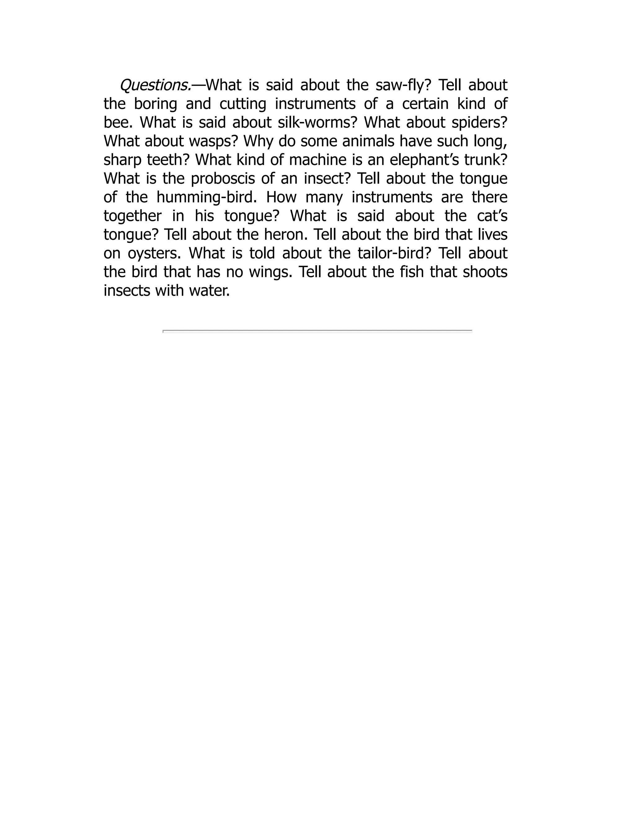 Questions.—What is said about the saw-fly? Tell about
the boring and cutting instruments of a certain kind of
bee. What is said about silk-worms? What about spiders?
What about wasps? Why do some animals have such long,
sharp teeth? What kind of machine is an elephant’s trunk?
What is the proboscis of an insect? Tell about the tongue
of the humming-bird. How many instruments are there
together in his tongue? What is said about the cat’s
tongue? Tell about the heron. Tell about the bird that lives
on oysters. What is told about the tailor-bird? Tell about
the bird that has no wings. Tell about the fish that shoots
insects with water.
 