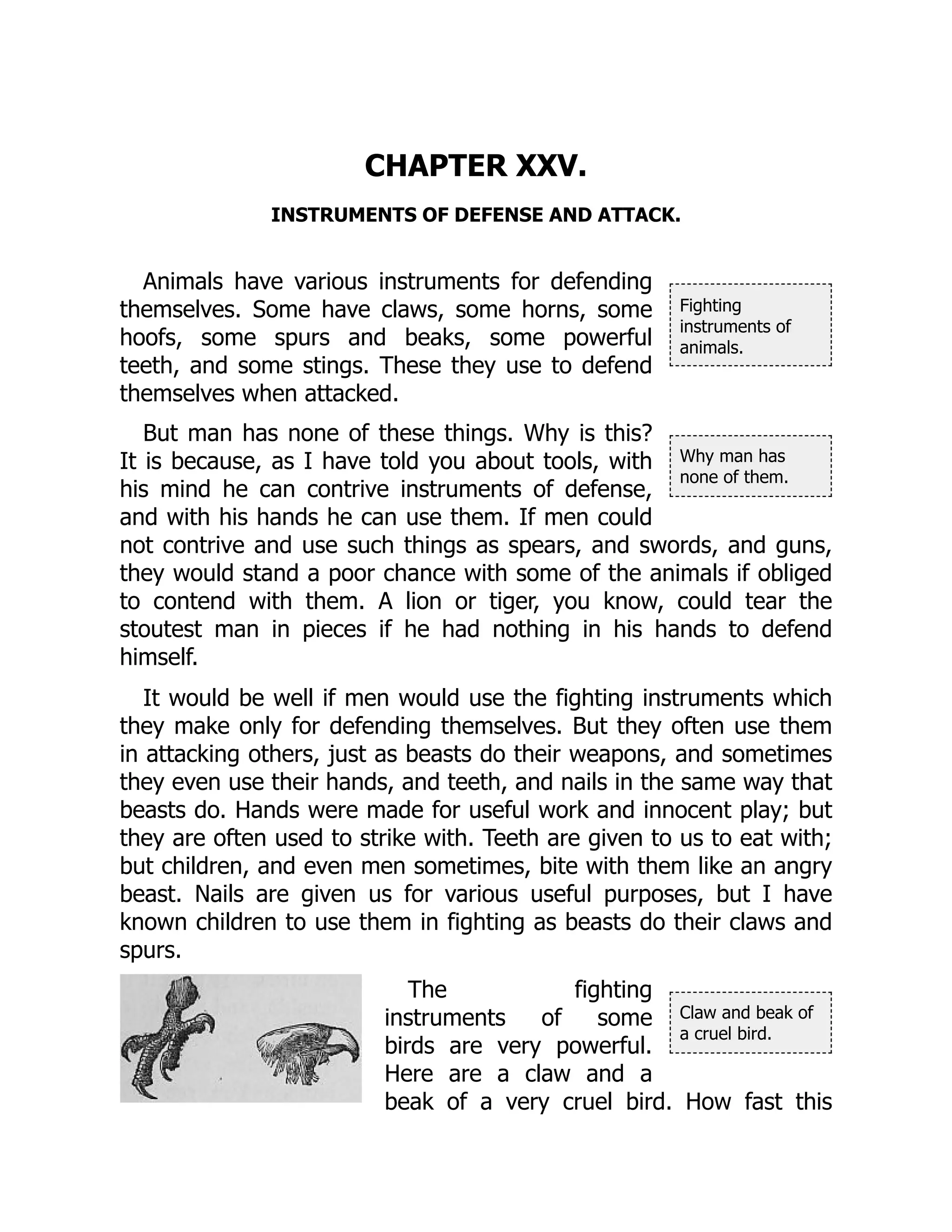 Fighting
instruments of
animals.
Why man has
none of them.
Claw and beak of
a cruel bird.
CHAPTER XXV.
INSTRUMENTS OF DEFENSE AND ATTACK.
Animals have various instruments for defending
themselves. Some have claws, some horns, some
hoofs, some spurs and beaks, some powerful
teeth, and some stings. These they use to defend
themselves when attacked.
But man has none of these things. Why is this?
It is because, as I have told you about tools, with
his mind he can contrive instruments of defense,
and with his hands he can use them. If men could
not contrive and use such things as spears, and swords, and guns,
they would stand a poor chance with some of the animals if obliged
to contend with them. A lion or tiger, you know, could tear the
stoutest man in pieces if he had nothing in his hands to defend
himself.
It would be well if men would use the fighting instruments which
they make only for defending themselves. But they often use them
in attacking others, just as beasts do their weapons, and sometimes
they even use their hands, and teeth, and nails in the same way that
beasts do. Hands were made for useful work and innocent play; but
they are often used to strike with. Teeth are given to us to eat with;
but children, and even men sometimes, bite with them like an angry
beast. Nails are given us for various useful purposes, but I have
known children to use them in fighting as beasts do their claws and
spurs.
The fighting
instruments of some
birds are very powerful.
Here are a claw and a
beak of a very cruel bird. How fast this
 