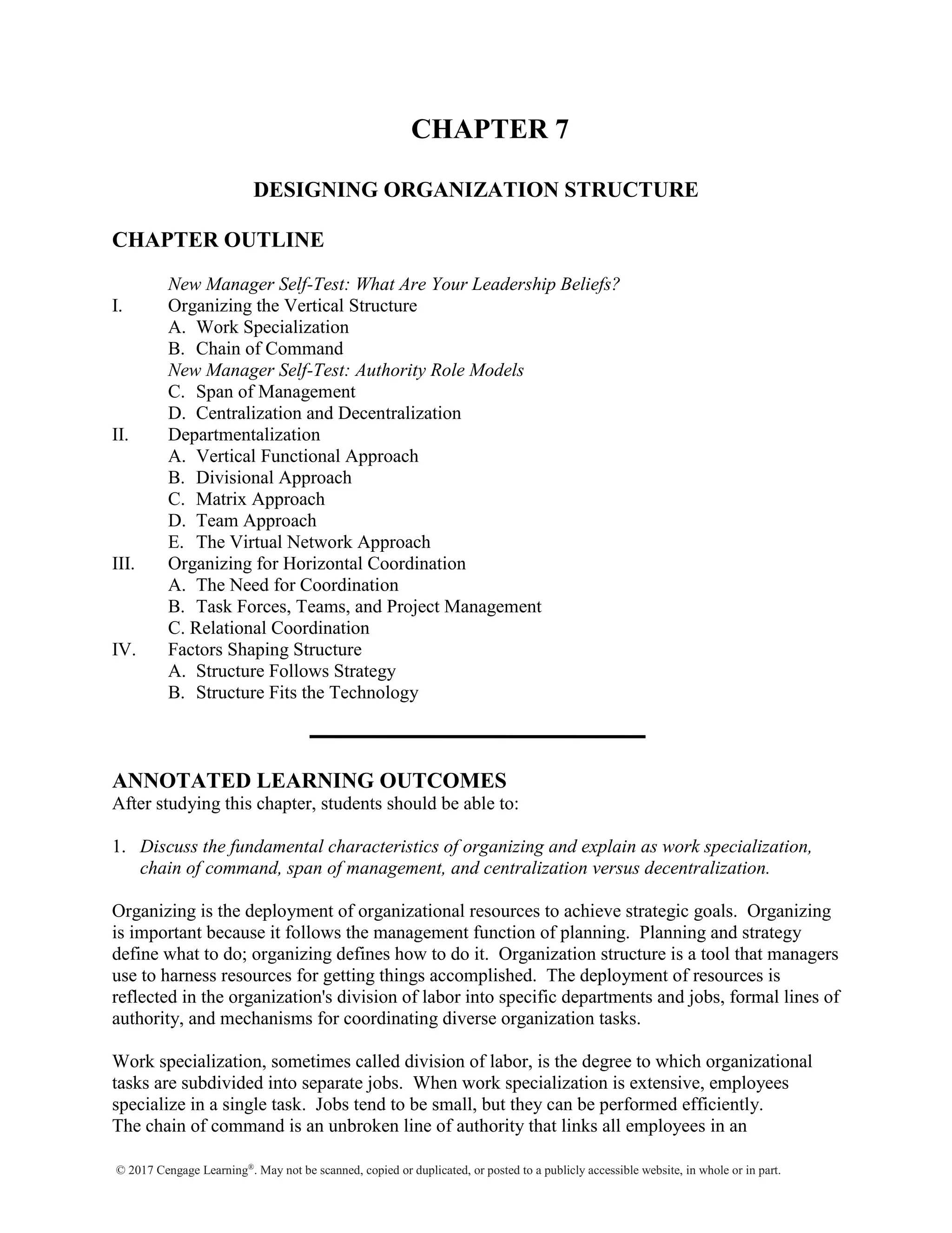 © 2017 Cengage Learning®
. May not be scanned, copied or duplicated, or posted to a publicly accessible website, in whole or in part.
CHAPTER 7
DESIGNING ORGANIZATION STRUCTURE
CHAPTER OUTLINE
New Manager Self-Test: What Are Your Leadership Beliefs?
I. Organizing the Vertical Structure
A. Work Specialization
B. Chain of Command
New Manager Self-Test: Authority Role Models
C. Span of Management
D. Centralization and Decentralization
II. Departmentalization
A. Vertical Functional Approach
B. Divisional Approach
C. Matrix Approach
D. Team Approach
E. The Virtual Network Approach
III. Organizing for Horizontal Coordination
A. The Need for Coordination
B. Task Forces, Teams, and Project Management
C. Relational Coordination
IV. Factors Shaping Structure
A. Structure Follows Strategy
B. Structure Fits the Technology
ANNOTATED LEARNING OUTCOMES
After studying this chapter, students should be able to:
1. Discuss the fundamental characteristics of organizing and explain as work specialization,
chain of command, span of management, and centralization versus decentralization.
Organizing is the deployment of organizational resources to achieve strategic goals. Organizing
is important because it follows the management function of planning. Planning and strategy
define what to do; organizing defines how to do it. Organization structure is a tool that managers
use to harness resources for getting things accomplished. The deployment of resources is
reflected in the organization's division of labor into specific departments and jobs, formal lines of
authority, and mechanisms for coordinating diverse organization tasks.
Work specialization, sometimes called division of labor, is the degree to which organizational
tasks are subdivided into separate jobs. When work specialization is extensive, employees
specialize in a single task. Jobs tend to be small, but they can be performed efficiently.
The chain of command is an unbroken line of authority that links all employees in an
 