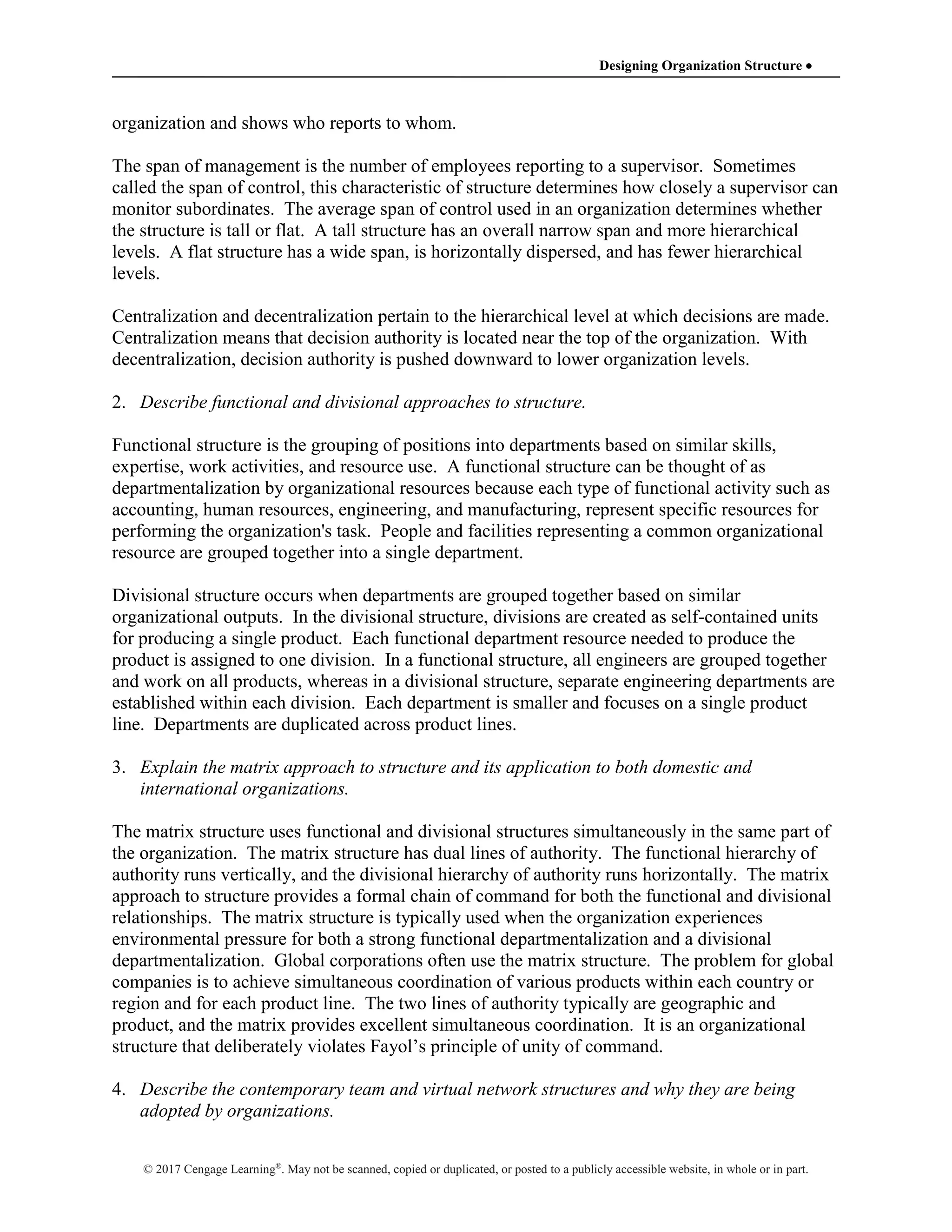 Designing Organization Structure 
© 2017 Cengage Learning®
. May not be scanned, copied or duplicated, or posted to a publicly accessible website, in whole or in part.
organization and shows who reports to whom.
The span of management is the number of employees reporting to a supervisor. Sometimes
called the span of control, this characteristic of structure determines how closely a supervisor can
monitor subordinates. The average span of control used in an organization determines whether
the structure is tall or flat. A tall structure has an overall narrow span and more hierarchical
levels. A flat structure has a wide span, is horizontally dispersed, and has fewer hierarchical
levels.
Centralization and decentralization pertain to the hierarchical level at which decisions are made.
Centralization means that decision authority is located near the top of the organization. With
decentralization, decision authority is pushed downward to lower organization levels.
2. Describe functional and divisional approaches to structure.
Functional structure is the grouping of positions into departments based on similar skills,
expertise, work activities, and resource use. A functional structure can be thought of as
departmentalization by organizational resources because each type of functional activity such as
accounting, human resources, engineering, and manufacturing, represent specific resources for
performing the organization's task. People and facilities representing a common organizational
resource are grouped together into a single department.
Divisional structure occurs when departments are grouped together based on similar
organizational outputs. In the divisional structure, divisions are created as self-contained units
for producing a single product. Each functional department resource needed to produce the
product is assigned to one division. In a functional structure, all engineers are grouped together
and work on all products, whereas in a divisional structure, separate engineering departments are
established within each division. Each department is smaller and focuses on a single product
line. Departments are duplicated across product lines.
3. Explain the matrix approach to structure and its application to both domestic and
international organizations.
The matrix structure uses functional and divisional structures simultaneously in the same part of
the organization. The matrix structure has dual lines of authority. The functional hierarchy of
authority runs vertically, and the divisional hierarchy of authority runs horizontally. The matrix
approach to structure provides a formal chain of command for both the functional and divisional
relationships. The matrix structure is typically used when the organization experiences
environmental pressure for both a strong functional departmentalization and a divisional
departmentalization. Global corporations often use the matrix structure. The problem for global
companies is to achieve simultaneous coordination of various products within each country or
region and for each product line. The two lines of authority typically are geographic and
product, and the matrix provides excellent simultaneous coordination. It is an organizational
structure that deliberately violates Fayol’s principle of unity of command.
4. Describe the contemporary team and virtual network structures and why they are being
adopted by organizations.
 