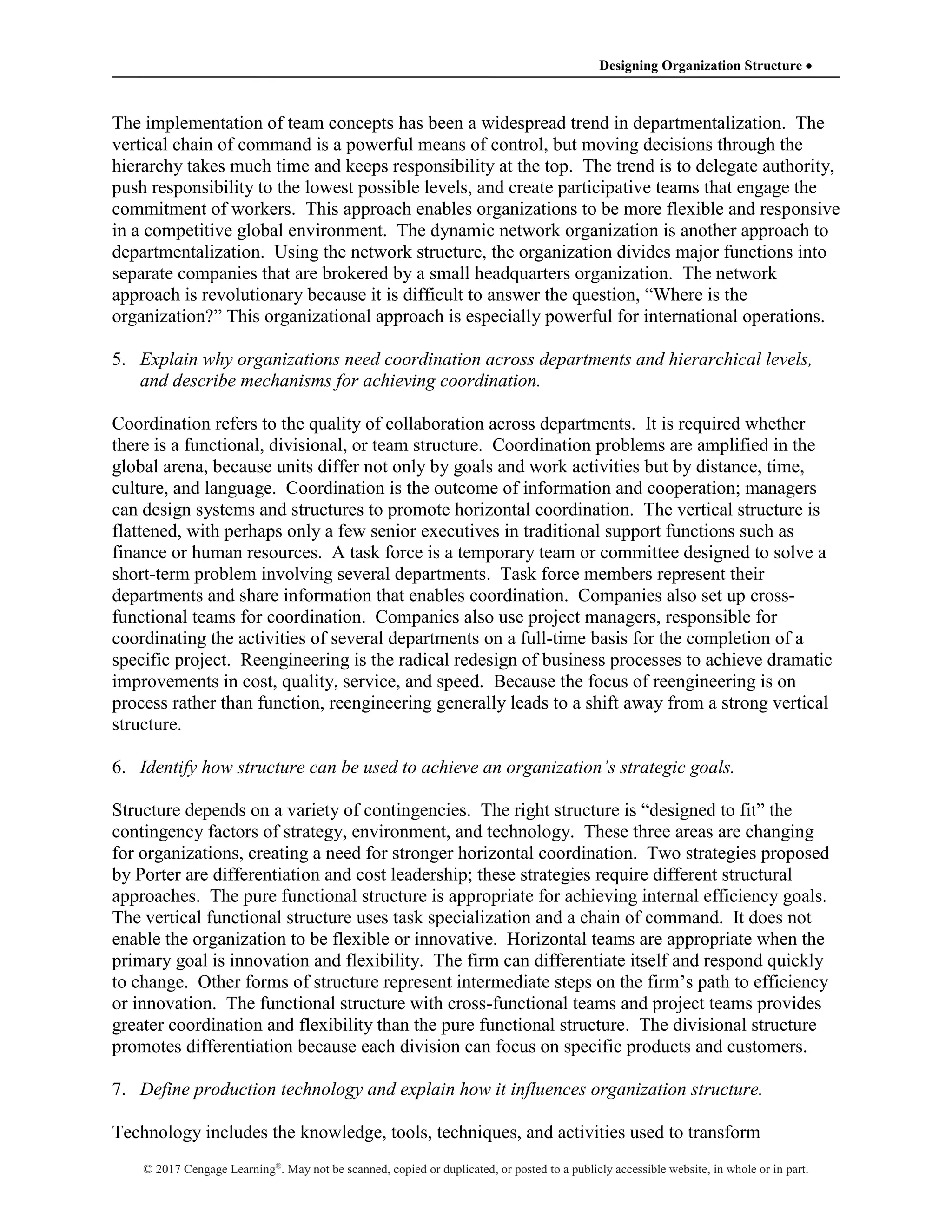 Designing Organization Structure 
© 2017 Cengage Learning®
. May not be scanned, copied or duplicated, or posted to a publicly accessible website, in whole or in part.
The implementation of team concepts has been a widespread trend in departmentalization. The
vertical chain of command is a powerful means of control, but moving decisions through the
hierarchy takes much time and keeps responsibility at the top. The trend is to delegate authority,
push responsibility to the lowest possible levels, and create participative teams that engage the
commitment of workers. This approach enables organizations to be more flexible and responsive
in a competitive global environment. The dynamic network organization is another approach to
departmentalization. Using the network structure, the organization divides major functions into
separate companies that are brokered by a small headquarters organization. The network
approach is revolutionary because it is difficult to answer the question, “Where is the
organization?” This organizational approach is especially powerful for international operations.
5. Explain why organizations need coordination across departments and hierarchical levels,
and describe mechanisms for achieving coordination.
Coordination refers to the quality of collaboration across departments. It is required whether
there is a functional, divisional, or team structure. Coordination problems are amplified in the
global arena, because units differ not only by goals and work activities but by distance, time,
culture, and language. Coordination is the outcome of information and cooperation; managers
can design systems and structures to promote horizontal coordination. The vertical structure is
flattened, with perhaps only a few senior executives in traditional support functions such as
finance or human resources. A task force is a temporary team or committee designed to solve a
short-term problem involving several departments. Task force members represent their
departments and share information that enables coordination. Companies also set up cross-
functional teams for coordination. Companies also use project managers, responsible for
coordinating the activities of several departments on a full-time basis for the completion of a
specific project. Reengineering is the radical redesign of business processes to achieve dramatic
improvements in cost, quality, service, and speed. Because the focus of reengineering is on
process rather than function, reengineering generally leads to a shift away from a strong vertical
structure.
6. Identify how structure can be used to achieve an organization’s strategic goals.
Structure depends on a variety of contingencies. The right structure is “designed to fit” the
contingency factors of strategy, environment, and technology. These three areas are changing
for organizations, creating a need for stronger horizontal coordination. Two strategies proposed
by Porter are differentiation and cost leadership; these strategies require different structural
approaches. The pure functional structure is appropriate for achieving internal efficiency goals.
The vertical functional structure uses task specialization and a chain of command. It does not
enable the organization to be flexible or innovative. Horizontal teams are appropriate when the
primary goal is innovation and flexibility. The firm can differentiate itself and respond quickly
to change. Other forms of structure represent intermediate steps on the firm’s path to efficiency
or innovation. The functional structure with cross-functional teams and project teams provides
greater coordination and flexibility than the pure functional structure. The divisional structure
promotes differentiation because each division can focus on specific products and customers.
7. Define production technology and explain how it influences organization structure.
Technology includes the knowledge, tools, techniques, and activities used to transform
 