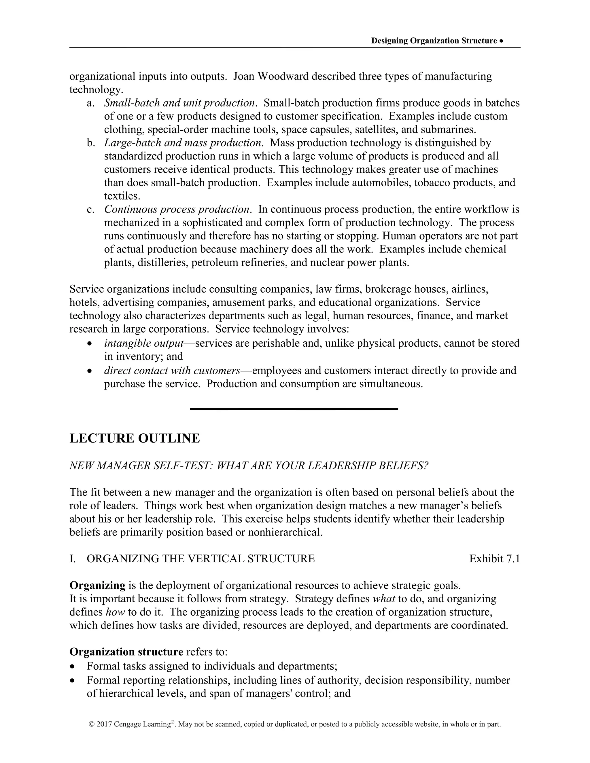 Designing Organization Structure 
© 2017 Cengage Learning®
. May not be scanned, copied or duplicated, or posted to a publicly accessible website, in whole or in part.
organizational inputs into outputs. Joan Woodward described three types of manufacturing
technology.
a. Small-batch and unit production. Small-batch production firms produce goods in batches
of one or a few products designed to customer specification. Examples include custom
clothing, special-order machine tools, space capsules, satellites, and submarines.
b. Large-batch and mass production. Mass production technology is distinguished by
standardized production runs in which a large volume of products is produced and all
customers receive identical products. This technology makes greater use of machines
than does small-batch production. Examples include automobiles, tobacco products, and
textiles.
c. Continuous process production. In continuous process production, the entire workflow is
mechanized in a sophisticated and complex form of production technology. The process
runs continuously and therefore has no starting or stopping. Human operators are not part
of actual production because machinery does all the work. Examples include chemical
plants, distilleries, petroleum refineries, and nuclear power plants.
Service organizations include consulting companies, law firms, brokerage houses, airlines,
hotels, advertising companies, amusement parks, and educational organizations. Service
technology also characterizes departments such as legal, human resources, finance, and market
research in large corporations. Service technology involves:
 intangible output—services are perishable and, unlike physical products, cannot be stored
in inventory; and
 direct contact with customers—employees and customers interact directly to provide and
purchase the service. Production and consumption are simultaneous.
LECTURE OUTLINE
NEW MANAGER SELF-TEST: WHAT ARE YOUR LEADERSHIP BELIEFS?
The fit between a new manager and the organization is often based on personal beliefs about the
role of leaders. Things work best when organization design matches a new manager’s beliefs
about his or her leadership role. This exercise helps students identify whether their leadership
beliefs are primarily position based or nonhierarchical.
I. ORGANIZING THE VERTICAL STRUCTURE Exhibit 7.1
Organizing is the deployment of organizational resources to achieve strategic goals.
It is important because it follows from strategy. Strategy defines what to do, and organizing
defines how to do it. The organizing process leads to the creation of organization structure,
which defines how tasks are divided, resources are deployed, and departments are coordinated.
Organization structure refers to:
 Formal tasks assigned to individuals and departments;
 Formal reporting relationships, including lines of authority, decision responsibility, number
of hierarchical levels, and span of managers' control; and
 