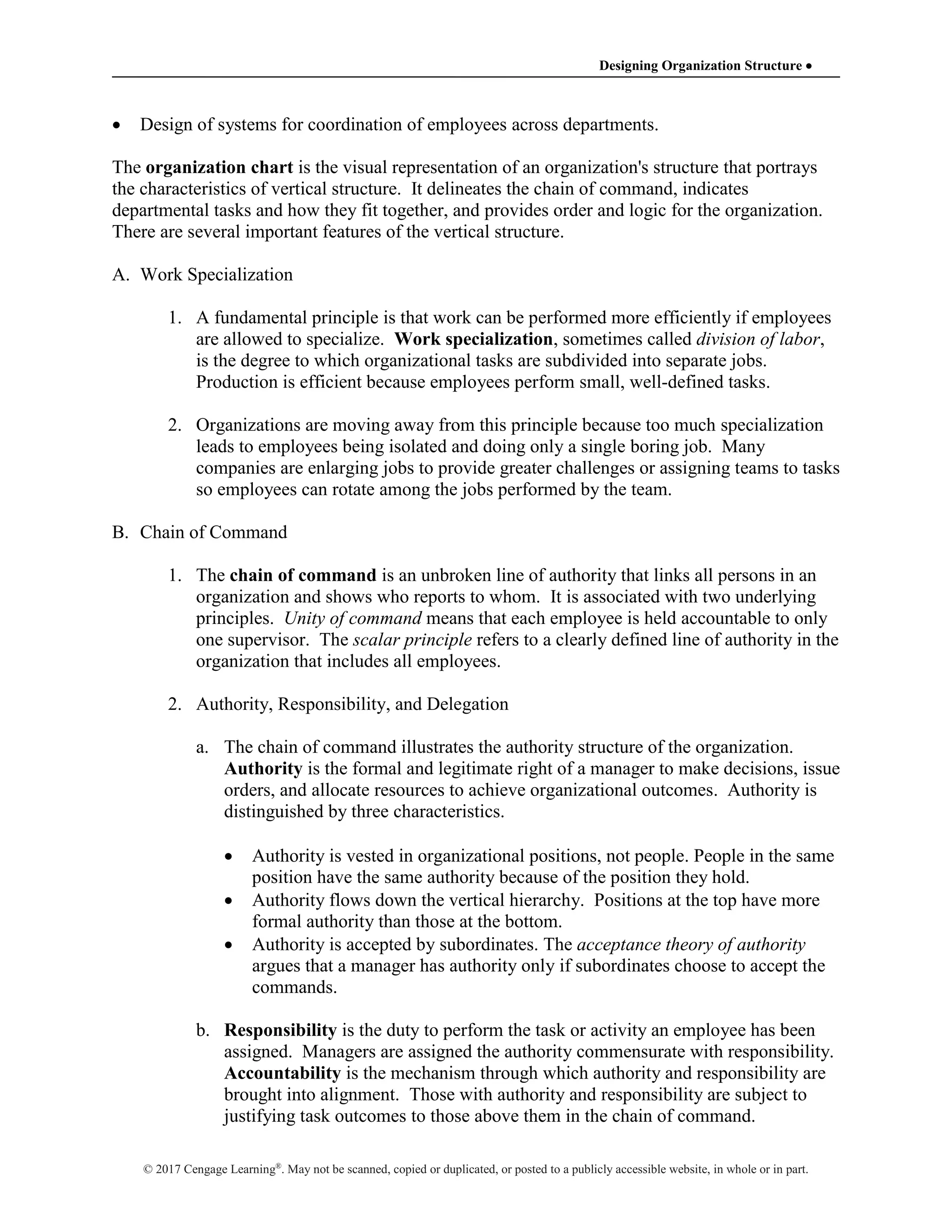 Designing Organization Structure 
© 2017 Cengage Learning®
. May not be scanned, copied or duplicated, or posted to a publicly accessible website, in whole or in part.
 Design of systems for coordination of employees across departments.
The organization chart is the visual representation of an organization's structure that portrays
the characteristics of vertical structure. It delineates the chain of command, indicates
departmental tasks and how they fit together, and provides order and logic for the organization.
There are several important features of the vertical structure.
A. Work Specialization
1. A fundamental principle is that work can be performed more efficiently if employees
are allowed to specialize. Work specialization, sometimes called division of labor,
is the degree to which organizational tasks are subdivided into separate jobs.
Production is efficient because employees perform small, well-defined tasks.
2. Organizations are moving away from this principle because too much specialization
leads to employees being isolated and doing only a single boring job. Many
companies are enlarging jobs to provide greater challenges or assigning teams to tasks
so employees can rotate among the jobs performed by the team.
B. Chain of Command
1. The chain of command is an unbroken line of authority that links all persons in an
organization and shows who reports to whom. It is associated with two underlying
principles. Unity of command means that each employee is held accountable to only
one supervisor. The scalar principle refers to a clearly defined line of authority in the
organization that includes all employees.
2. Authority, Responsibility, and Delegation
a. The chain of command illustrates the authority structure of the organization.
Authority is the formal and legitimate right of a manager to make decisions, issue
orders, and allocate resources to achieve organizational outcomes. Authority is
distinguished by three characteristics.
 Authority is vested in organizational positions, not people. People in the same
position have the same authority because of the position they hold.
 Authority flows down the vertical hierarchy. Positions at the top have more
formal authority than those at the bottom.
 Authority is accepted by subordinates. The acceptance theory of authority
argues that a manager has authority only if subordinates choose to accept the
commands.
b. Responsibility is the duty to perform the task or activity an employee has been
assigned. Managers are assigned the authority commensurate with responsibility.
Accountability is the mechanism through which authority and responsibility are
brought into alignment. Those with authority and responsibility are subject to
justifying task outcomes to those above them in the chain of command.
 