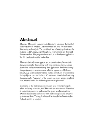Abstract
There are 12 weather radars operated jointly by smhi and the Swedish
Armed Forces in Sweden. Data from them are used for short term
forecasting and analysis. The traditional way of viewing data from the
radars is in 2D images, even though 3D polar volumes are delivered
from the radars. The purpose of this work is to develop an application
for 3D viewing of weather radar data.
There are basically three approaches to visualization of volumetric
data, such as radar data: slicing with cross-sectional planes, surface
extraction, and volume rendering. The application developed during
this project supports variations on all three approaches. Different
objects, e.g. horizontal and vertical planes, isosurfaces, or volume ren-
dering objects, can be added to a 3D scene and viewed simultaneously
from any angle. Parameters of the objects can be set using a graphical
user interface and a few different plots can be generated.
Compared to the traditional 2D products used by meteorologists
when analyzing radar data, the 3D scenes add information that makes
it easier for the users to understand the given weather situations.
Demonstrations and discussions with meteorologists have rendered
positive reactions. The application will be installed and evaluated at
Arlanda airport in Sweden.
 