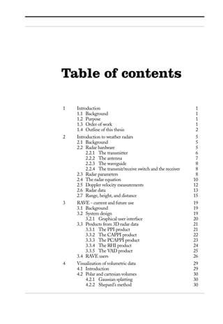 1 Introduction 1
1.1 Background 1
1.2 Purpose 1
1.3 Order of work 1
1.4 Outline of this thesis 2
2 Introduction to weather radars 5
2.1 Background 5
2.2 Radar hardware 5
2.2.1 The transmitter 6
2.2.2 The antenna 7
2.2.3 The waveguide 8
2.2.4 The transmit/receive switch and the receiver 8
2.3 Radar parameters 8
2.4 The radar equation 10
2.5 Doppler velocity measurements 12
2.6 Radar data 13
2.7 Range, height, and distance 15
3 RAVE - current and future use 19
3.1 Background 19
3.2 System design 19
3.2.1 Graphical user interface 20
3.3 Products from 3D radar data 21
3.3.1 The PPI product 21
3.3.2 The CAPPI product 22
3.3.3 The PCAPPI product 23
3.3.4 The RHI product 24
3.3.5 The VAD product 25
3.4 RAVE users 26
4 Visualization of volumetric data 29
4.1 Introduction 29
4.2 Polar and cartesian volumes 30
4.2.1 Gaussian splatting 30
4.2.2 Shepard’s method 30
Table of contents
 