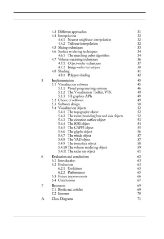 4.3 Different approaches 31
4.4 Interpolation 32
4.4.1 Nearest neighbour interpolation 32
4.4.2 Trilinear interpolation 32
4.5 Slicing techniques 33
4.6 Surface rendering techniques 34
4.6.1 The marching cubes algorithm 34
4.7 Volume rendering techniques 36
4.7.1 Object-order techniques 37
4.7.2 Image-order techniques 38
4.8 Shading 41
4.8.1 Polygon shading 42
5 Implementation 45
5.1 Visualization software 45
5.1.1 Visual programming systems 46
5.1.2 The Visualization Toolkit, VTK 49
5.1.3 3D graphics APIs 49
5.2 Choice of software 49
5.3 Software design 50
5.4 Visualization objects 52
5.4.1 The topography object 52
5.4.2 The radar, bounding box and axis objects 52
5.4.3 The elevation surface object 53
5.4.4 The RHI object 54
5.4.5 The CAPPI object 55
5.4.6 The glyphs object 56
5.4.7 The winds object 57
5.4.8 The VAD object 57
5.4.9 The isosurface object 58
5.4.10 The volume rendering object 59
5.4.11 The radar ray object 61
6 Evaluation and conclusions 63
6.1 Introduction 63
6.2 Evaluation 63
6.2.1 Usefulness 63
6.2.2 Performance 65
6.3 Future improvements 66
6.4 Conclusions 67
7 Resources 69
7.1 Books and articles 69
7.2 Internet 70
A Class Diagrams 71
 