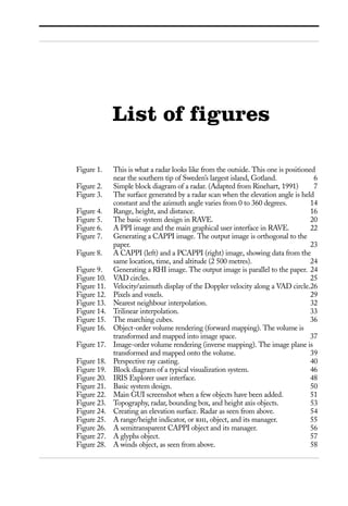 Figure 1. This is what a radar looks like from the outside. This one is positioned
near the southern tip of Sweden’s largest island, Gotland. 6
Figure 2. Simple block diagram of a radar. (Adapted from Rinehart, 1991) 7
Figure 3. The surface generated by a radar scan when the elevation angle is held
constant and the azimuth angle varies from 0 to 360 degrees. 14
Figure 4. Range, height, and distance. 16
Figure 5. The basic system design in RAVE. 20
Figure 6. A PPI image and the main graphical user interface in RAVE. 22
Figure 7. Generating a CAPPI image. The output image is orthogonal to the
paper. 23
Figure 8. A CAPPI (left) and a PCAPPI (right) image, showing data from the
same location, time, and altitude (2 500 metres). 24
Figure 9. Generating a RHI image. The output image is parallel to the paper. 24
Figure 10. VAD circles. 25
Figure 11. Velocity/azimuth display of the Doppler velocity along a VAD circle.26
Figure 12. Pixels and voxels. 29
Figure 13. Nearest neighbour interpolation. 32
Figure 14. Trilinear interpolation. 33
Figure 15. The marching cubes. 36
Figure 16. Object-order volume rendering (forward mapping). The volume is
transformed and mapped into image space. 37
Figure 17. Image-order volume rendering (inverse mapping). The image plane is
transformed and mapped onto the volume. 39
Figure 18. Perspective ray casting. 40
Figure 19. Block diagram of a typical visualization system. 46
Figure 20. IRIS Explorer user interface. 48
Figure 21. Basic system design. 50
Figure 22. Main GUI screenshot when a few objects have been added. 51
Figure 23. Topography, radar, bounding box, and height axis objects. 53
Figure 24. Creating an elevation surface. Radar as seen from above. 54
Figure 25. A range/height indicator, or rhi, object, and its manager. 55
Figure 26. A semitransparent CAPPI object and its manager. 56
Figure 27. A glyphs object. 57
Figure 28. A winds object, as seen from above. 58
List of figures
 