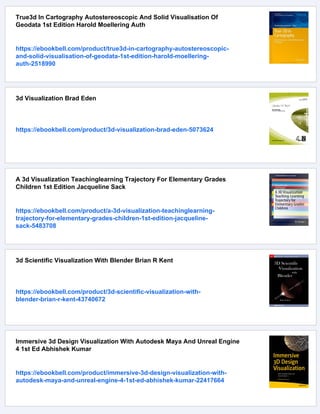 True3d In Cartography Autostereoscopic And Solid Visualisation Of
Geodata 1st Edition Harold Moellering Auth
https://ebookbell.com/product/true3d-in-cartography-autostereoscopic-
and-solid-visualisation-of-geodata-1st-edition-harold-moellering-
auth-2518990
3d Visualization Brad Eden
https://ebookbell.com/product/3d-visualization-brad-eden-5073624
A 3d Visualization Teachinglearning Trajectory For Elementary Grades
Children 1st Edition Jacqueline Sack
https://ebookbell.com/product/a-3d-visualization-teachinglearning-
trajectory-for-elementary-grades-children-1st-edition-jacqueline-
sack-5483708
3d Scientific Visualization With Blender Brian R Kent
https://ebookbell.com/product/3d-scientific-visualization-with-
blender-brian-r-kent-43740672
Immersive 3d Design Visualization With Autodesk Maya And Unreal Engine
4 1st Ed Abhishek Kumar
https://ebookbell.com/product/immersive-3d-design-visualization-with-
autodesk-maya-and-unreal-engine-4-1st-ed-abhishek-kumar-22417664
 