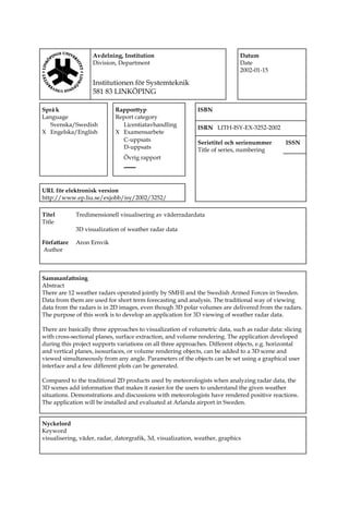 Avdelning, Institution
Division, Department
Institutionen för Systemteknik
581 83 LINKÖPING
Datum
Date
2002-01-15
Språ k
Language
Rapporttyp
Report category
ISBN
Svenska/Swedish
X Engelska/English
Licentiatavhandling
X Examensarbete
ISRN LITH-ISY-EX-3252-2002
C-uppsats
D-uppsats
Serietitel och serienummer
Title of series, numbering
ISSN
Övrig rapport
____
URL för elektronisk version
http://www.ep.liu.se/exjobb/isy/2002/3252/
Titel
Title
Tredimensionell visualisering av väderradardata
3D visualization of weather radar data
Författare
Author
Aron Ernvik
Sammanfattning
Abstract
There are 12 weather radars operated jointly by SMHI and the Swedish Armed Forces in Sweden.
Data from them are used for short term forecasting and analysis. The traditional way of viewing
data from the radars is in 2D images, even though 3D polar volumes are delivered from the radars.
The purpose of this work is to develop an application for 3D viewing of weather radar data.
There are basically three approaches to visualization of volumetric data, such as radar data: slicing
with cross-sectional planes, surface extraction, and volume rendering. The application developed
during this project supports variations on all three approaches. Different objects, e.g. horizontal
and vertical planes, isosurfaces, or volume rendering objects, can be added to a 3D scene and
viewed simultaneously from any angle. Parameters of the objects can be set using a graphical user
interface and a few different plots can be generated.
Compared to the traditional 2D products used by meteorologists when analyzing radar data, the
3D scenes add information that makes it easier for the users to understand the given weather
situations. Demonstrations and discussions with meteorologists have rendered positive reactions.
The application will be installed and evaluated at Arlanda airport in Sweden.
Nyckelord
Keyword
visualisering, väder, radar, datorgrafik, 3d, visualization, weather, graphics
 